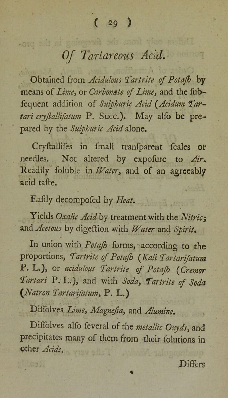 ( 29 ) Of Tartareous Acid. r-V '• ' ‘ I y Obtained from Acidulous 'Tartrite of Potajh by means of Zi»w, or Carbonate of Lime, and the fub- fequent addition of Sulphuric Acid (Acidum Tar- tars cryfiallifatum P. Suec.). May alfo be pre- pared by the Sulphuric Acid alone. Cryftallifes in fmall tranfparent fcales or needles. Not altered by expofure to Air. Readily folubie in Water, and of an agreeably acid tafte. Eafily decompofed by Heat. Yields Oxalic Acid by treatment with the Nitric; and Acetous by digeftion with Water and Spirit. In union with Potajh forms, according to the proportions, Tartrite of Potajh {Kali Tar tarifatum P. L.), or acidulous Tartrite of Potajh {Cremor Tartari P. L.), and with Soda, Tartrite of Soda ([Natron Tartarifatum, P. L.) Diffolves Lime, Magnefia, and Alumine. DifTolves alfo feveral of the metallic Oxyds, and precipitates many of them from their folutions in other Acids. Differs