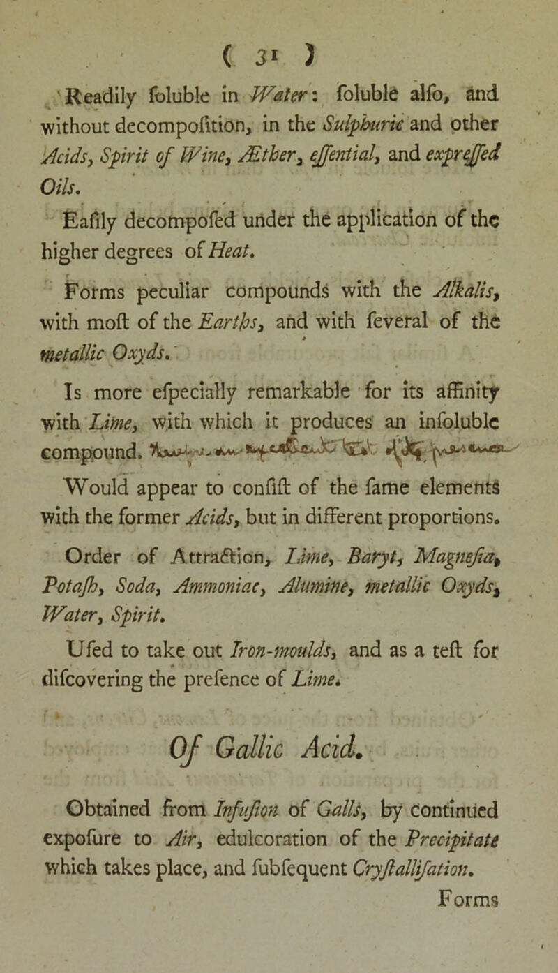 ( 3* ) 'Readily foluble in Water: foluble alfo, and without decomposition, in the Sulphuric and other Acids, Spirit of Wine, JEtker, ejfential, and exprejfed Oils. Eafily decompofed under the application of the higher degrees of Heat. Forms peculiar compounds with the Alkalis, with moft of the Earths, and with feveral of the metallic Oxyds. Is more efpecially remarkable for its affinity with Lime, with which it produces an infolublc compound. ***** Would appear to confift of the fame elements with the former Acids, but in different proportions. Order of Attraction, Lime, Baryt, Magnefia, Potajh, Soda, Ammoniac, Alumine, metallic Oxyds, Water, Spirit. Ufed to take out Iron-moulds, and as a teft for discovering the prefence of Lime* Of Gallic Acid. Obtained from Infufton of Galls, by continued expofure to Air, edulcoration of the Precipitate which takes place, and fubfequent Cryjlallifation. Forms
