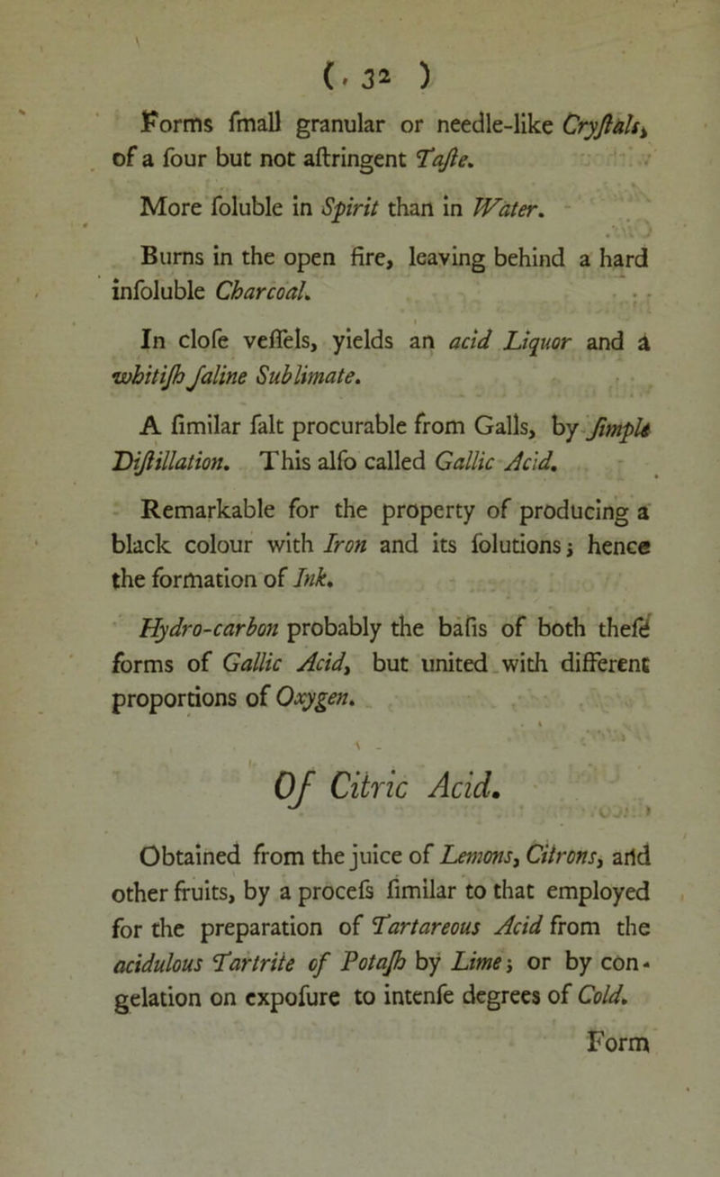 Forms fmall granular or needle-like Cryjlals% of a four but not aftringent 7*ajle. More foluble in Spirit than in Water. Burns in the open fire, leaving behind a hard infoluble Charcoal. In clofe vefiels, yields an acid Liquor and a whitijh Jaline Sublimate. A fimilar fait procurable from Galls, by fimph Dijlillatiou. This alfo called Gallic Acid. Remarkable for the property of producing a black colour with Iron and its folutions j hence the formation of Ink. Hydro-carbon probably the bafis of both thefd forms of Gallic Acid, but united with different proportions of Oxygen. Obtained from the juice of Lemons, Citrons, arid other fruits, by a procefs fimilar to that employed for the preparation of Tartar eons Acid from the acidulous Tartrite of Potajh by Lime; or by con - gelation on expofure to intenfe degrees of Cold. Citric Acid. • 1VJ1 »