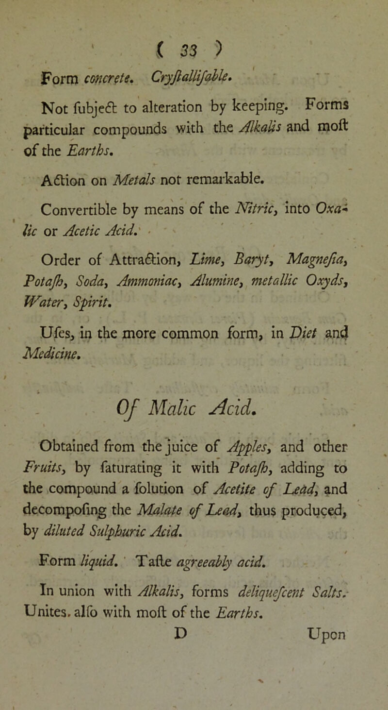 Form concrete. Ctyfiallifable. Not fubjeft to alteration by keeping. Forms particular compounds with the dikalis and moft of the Earths. Action on Metals not remarkable. Convertible by means of the Nitric, into Oxa- i , lie or Acetic Acid. Order of Attra&ion, Lime, Baryt, Magnefia, Potajh, Soda, Ammoniac, Alumine, metallic Qxyds, Water, Spirit. Ufes, in the more common form, in Diet and Medicine. Of Malic Acid. Obtained from the juice of Apples, and other Fruits, by faturating it with Potajh, adding to the compound a folution of Acetite of Lead, and decompofing the Malate of Lead, thus produced, by diluted Sulphuric Acid. __ s _ s / Form liquid. Tafle agreeably acid. In union with Alkalis, forms deliquefeent Salts. Unites, alfo with moft of the Earths. D Upon