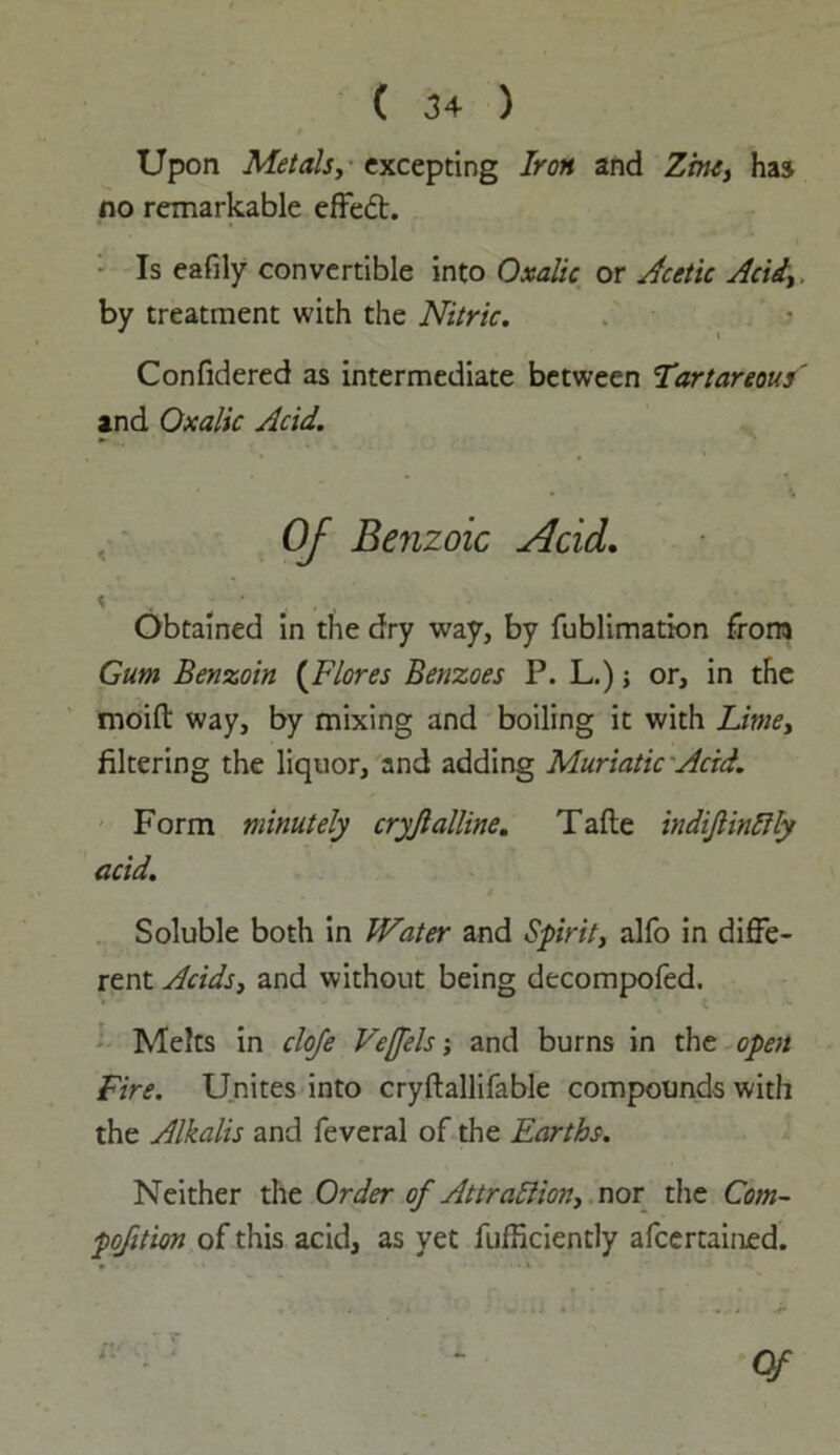 Upon Metals, excepting Iron and Zinc, has no remarkable effect. Is eafily convertible into Oxalic or Acetic Acid, by treatment with the Nitric. Confidered as intermediate between Tartareous' and Oxalic Acid. Of Benzoic Acid. Obtained in the dry way, by fublimation from Gum Benzoin (Flores Benzoes P. L.); or, in the moifi: way, by mixing and boiling it with Lime, filtering the liquor, and adding Muriatic Acid. Form minutely cryjlalline. Tafte indijtinftly acid. Soluble both in Water and Spirit, alfo in diffe- rent Acids, and without being decompofed. Melts in cloje Veffels; and burns in the open Fire. Unites into cryftallifable compounds with the Alkalis and feveral of the Earths. Neither the Order of Attraction, nor the Com- pofition of this acid, as yet fufficiently afeertained. Of