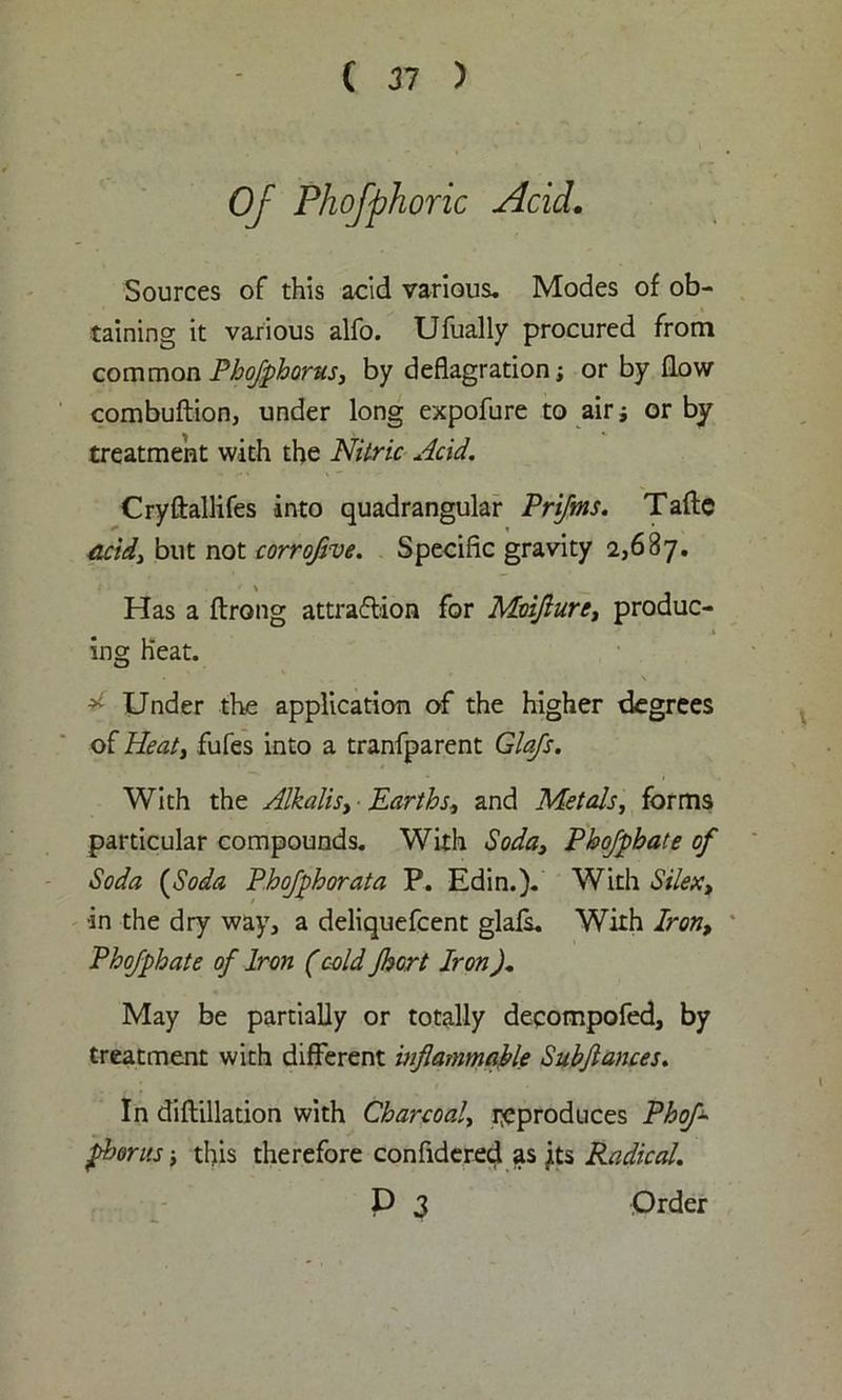 Of Phofphoric Acid. Sources of this acid various. Modes of ob- taining it various alfo. Ufually procured from commonPhojphorus, by deflagration; or by flow combuflion, under long expofure to air; or by treatment with the Nitric Acid. Cryftallifes into quadrangular Prifms. Taftc acid} but not corrojive. Specific gravity 2,687. Has a flrong attraction for Mmjiurc, produc- ing Heat. * Under the application of the higher degrees of Heat, fufes into a tranfparent Glafs. With the Alkalis, Earths, and Metals, forms particular compounds. With Soda3 Phofpbate of Soda (Soda Phofphorata P. Edin.). With Silext •in the dry way, a deliquefcent glafs. With Iron, Phofpbate of Iron (cold Jhort Iron). May be partially or totally deqompofed, by treatment with different inflammable Subftances. In diflillation with Charcoal, reproduces Phofl fborus; this therefore confidered as its Radical. P 3 Order