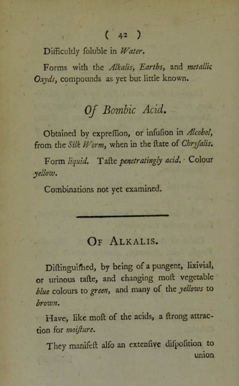 Difficultly foluble in Water. Forms with the Alkalis, Earths, and metallic Oxyds, compounds as yet but little known. Of Bombic Acid. Obtained by expreffion, or infufion in Alcohol, from the Silk Worm> when in the ftate of Cbryfalis. Form liquid. Tafte penetratingly acid. - Colour yellow. Combinations not yet examined. Of Alkalis. Diftinguifhed, by being of a pungent, lixivial, or urinous tafte, and changing raoft vegetable blue colours to green, and many of the yellows to brown. Have, like molt of the acids, a ftrong attrac- tion for moijlure. They manifcft alfo an extenfive difpofition to union