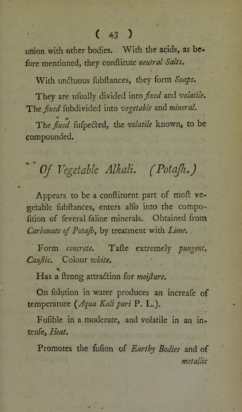 union with other bodies. With the acids, as be-* fore mentioned, they conftitute ventral Salts. ' \ / With unCtuous fubftances, they form Soaps. They are ufually divided into fixed and volatile. The fixed fubdivided into vegetable and mineral. * • . The fixed fufpefted, the volatile known, to be compounded. Of Vegetable Alkali. (Potafh.) Appears to be a conftituent part of moft ve- getable fubftances, enters alfo into the compo- fttion of feveral faline minerals. Obtained from Carbonate ofi Potajh, by treatment with Lime. . Form concrete. Tafte extremely pungent. Cauflic. Colour white. % Has a ftrong attraction for moifiure. On folution in water produces an increafe of temperature (Aqua Kali puri P. L.). Fufible in a moderate, and volatile in an in- tenfe. Heat. Promotes the fufion of Earthy Bodies and of metallic