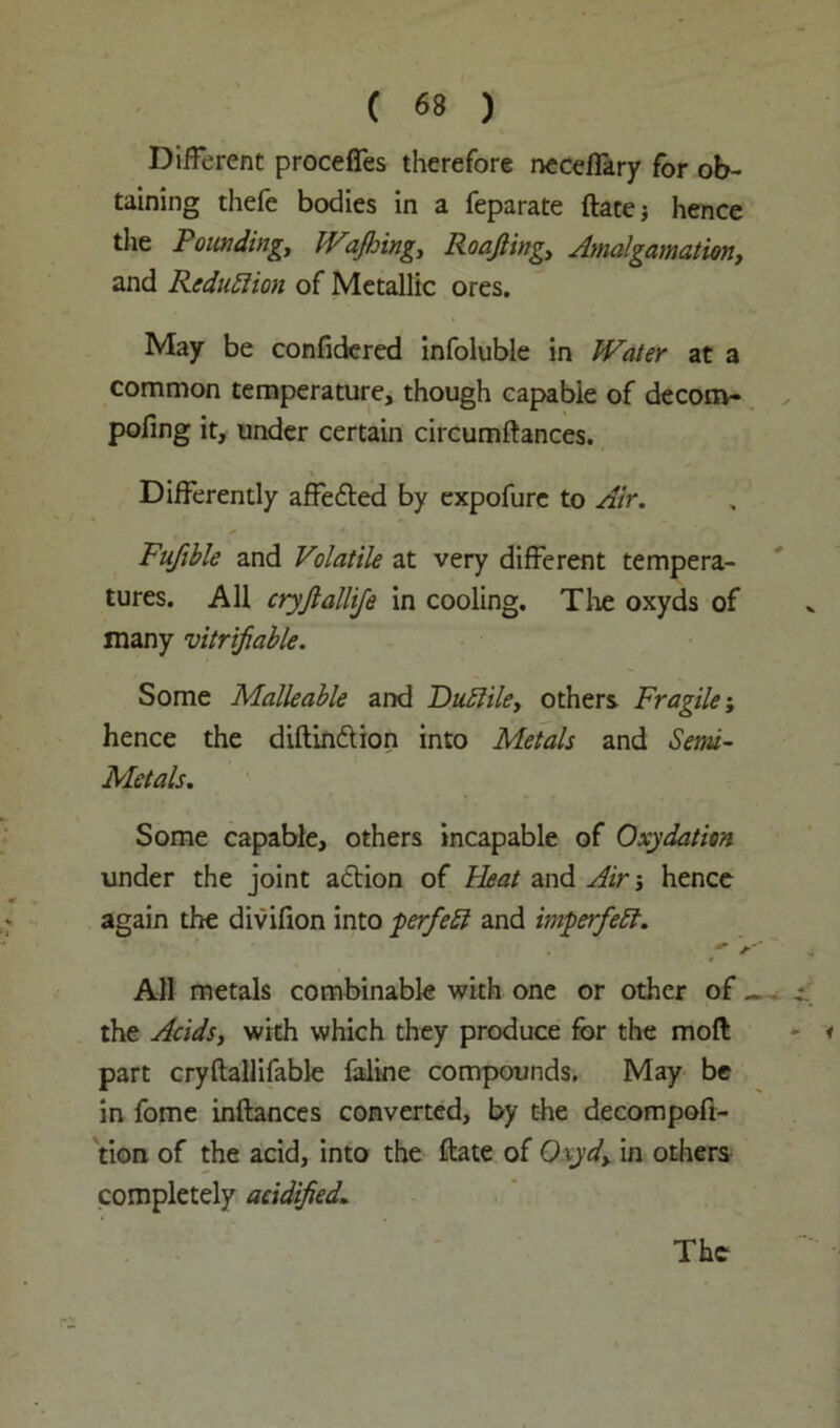 Different proceffes therefore neceffary for ob- taining thefe bodies in a feparate ftate; hence the Founding, Wafting, Roafting, Amalgamation, and Reduction of Metallic ores. May be confidered infoluble in Water at a common temperature, though capable of decora- pofing it, under certain circumftances. Differently affedted by expofure to Air. Fufible and Volatile at very different tempera- tures. All cryftallije in cooling. Tire oxyds of many verifiable. Some Malleable and FuElile, others Fragile; hence the diftindtion into Metals and Semi- Metals. Some capable, others incapable of Oxydation under the joint action of Heat and Air 3 hence again the divifion into perfebl and imperfebf. All metals combinable with one or other of _ the Acids, with which they produce for the mod part cryftallifable faline compounds. May be in fome inftances converted, by the decompofi- tion of the acid, into the date of Oxyd, in others completely acidified. The