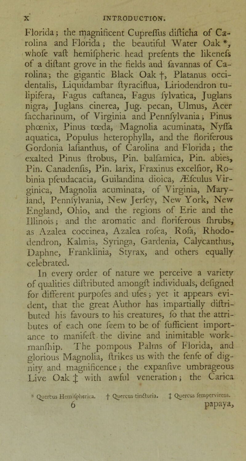 Florida; the magnificent Cupreflus difbicha of Ca- rolina and Florida; the beautiful Water Oak *, whofe vaft hemifpheric head prefents the likenefs of a diftant grove in the fields and favannas of Ca- rolina; the gigantic Black Oak f, Platanus occi- dentalis, Liquidambar ftyraciflua, Liriodendron tu- lipifera, Fagus eaftanea, Fagus lylvatica, Juglans nigra, Juglans cinerea, Jug. pecan, Ulmus, Acer faccharinum, of Virginia and Pennfylvania; Pinus phoenix, Pinus toeda, Magnolia acuminata, Nyfia aquatica, Populus heterophylla, and the floriferous Gordonia lafianthus, of Carolina and Florida; the exalted Pinus ftrobus, Pin. balfamica, Pin. abies. Pin. Canadenfis, Pin. larix, Fraxinus excelfior, Ro- binia pfeudacacia, Guilandina dioica, ./Efculus Vir- ginica, Magnolia acuminata, of Virginia, Mary- land, Pennfylvania, New Jerfey, New York, New England, Ohio, and the regions of Erie and the Illinois; and the aromatic and floriferous flirubs, as Azalea coccinea, Azalea rofea, Rofa, Rhodo- dendron, Kalmia, Syringa, Gardenia, Calycanthus, Daphne, Franklinia, Sty rax, and others equally celebrated. In eveiy order of nature we perceive a variety of qualities diftributed amongft individuals, defigned for different purpofes and ufes; yet it appears evi- dent, that the great Author has impartially diftri- buted his favours to his creatures, fo that the attri- butes of each one feem to be of fufficient import- ance to manifeft the divine and inimitable work- manfhip. The pompous Palms of Florida, and glorious Magnolia, ftrikes us with the fenfe of dig- nity and magnificence; the expanfive umbrageous Live Oak | with awful veneration; the Carica • Quctrus Hcmifpherka. -j- Qucrcus tmftoria. J Qiicrcus fempcrvircus. 6 papaya.