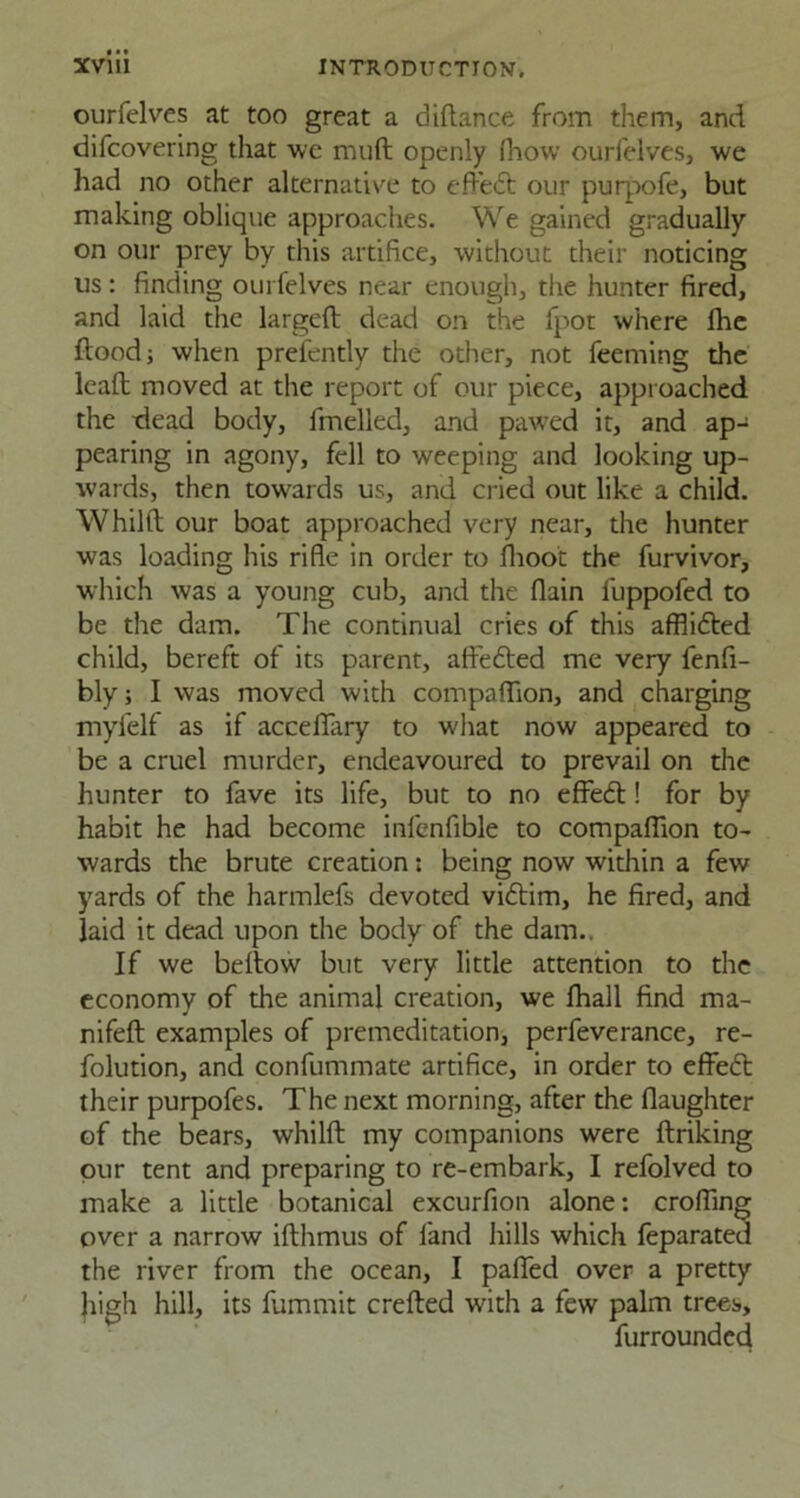ourfelves at too great a diltance from them, and difcovering that we rauft openly fhow ourfelves, we had no other alternative to efl'edt our purpofe, but making oblique approaches. We gained gradually on our prey by this artifice, without their noticing us: finding ourfelves near enough, the hunter fired, and laid the largelt dead on the fpot where fhe flood; when presently the other, not feeming the lead moved at the report of our piece, approached the dead body, fmelled, and pawed it, and ap- pearing in agony, fell to weeping and looking up- wards, then towards us, and cried out like a child. Whilft our boat approached very near, the hunter was loading his rifle in order to fhoot the furvivor, which was a young cub, and the flain fuppofed to be the darn. The continual cries of this afflicted child, bereft of its parent, affedted me very fenfi- bly; I was moved with companion, and charging myfelf as if accelkiry to what now appeared to be a cruel murder, endeavoured to prevail on the hunter to fave its life, but to no effedt! for by habit he had become infenfible to companion to- wards the brute creation: being now within a few yards of the harmlefs devoted vidtim, he fired, and laid it dead upon the body of the dam.. If we bellow but very little attention to the economy of the animal creation, we fhall find ma- nifelt examples of premeditation, perfeverance, re- folution, and confummate artifice, in order to effedt their purpofes. The next morning, after the (laughter of the bears, whilft my companions were linking pur tent and preparing to re-embark, I refolved to make a little botanical excurfion alone: eroding over a narrow ilthmus of land hills which feparated the river from the ocean, I palled over a pretty high hill, its fummit crelted with a few palm trees, furrounded