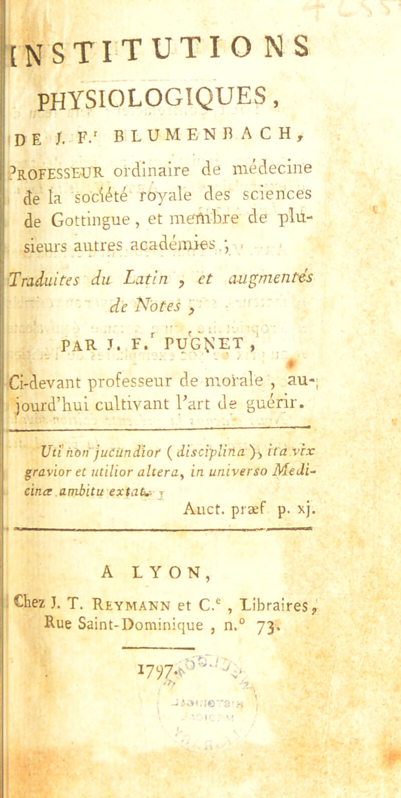 [NSTITUTIO NS PHYSIOLOGIQUES, de /. F/ BLUMENHACH, J^ROFESSBUR ordlnaire de medecine de Ia sociate royale des Sciences de Gottingue , et niembre de plu- sieurs autres acadeniies, . ■Traduites du Latin , et azigmentes de Notes , t , . , . PAR J. f/ PUG~^^ET r. . . / . ^ Ci-devant professeur de morale , au-, jourd’hui cultivant l’art de guerir. Utihbti jueUndiof ( disciplina ita vix gravior et utilior altera, in universo Medi- cince ambitu extaU.-- j Aiict. praef p. xj. A L Y O N , . Chez J. T. Reymann et C.® , Libraires, Rue Saint-Dominique , n.° 73. ‘ »•.