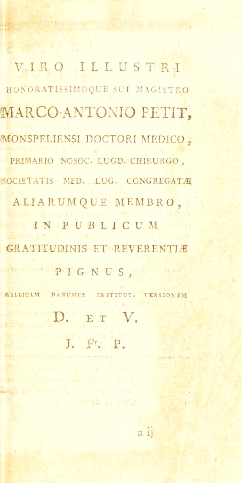 VIRO I L L U S T R I HOXORATISSIMOQUE SUI ^lAGISTllO MARCO-ANTOMO PETIT, MONSPELIENSI DOCTORI MEDICO , PRIMARIO NOSOC. LUGD. CHIRURGO , SOCIETATIS MED. LUG. CONGREGA T.U A LIA R U M Q U E MEMBRO, IN PUBLICUM GRATITUDINIS ET REVERENTEM 'PIGNUS, (EALLrCAM HAKUMCE IXSTITUT. VE.ISIOMM D. E T V. J. Fc P. a Ij