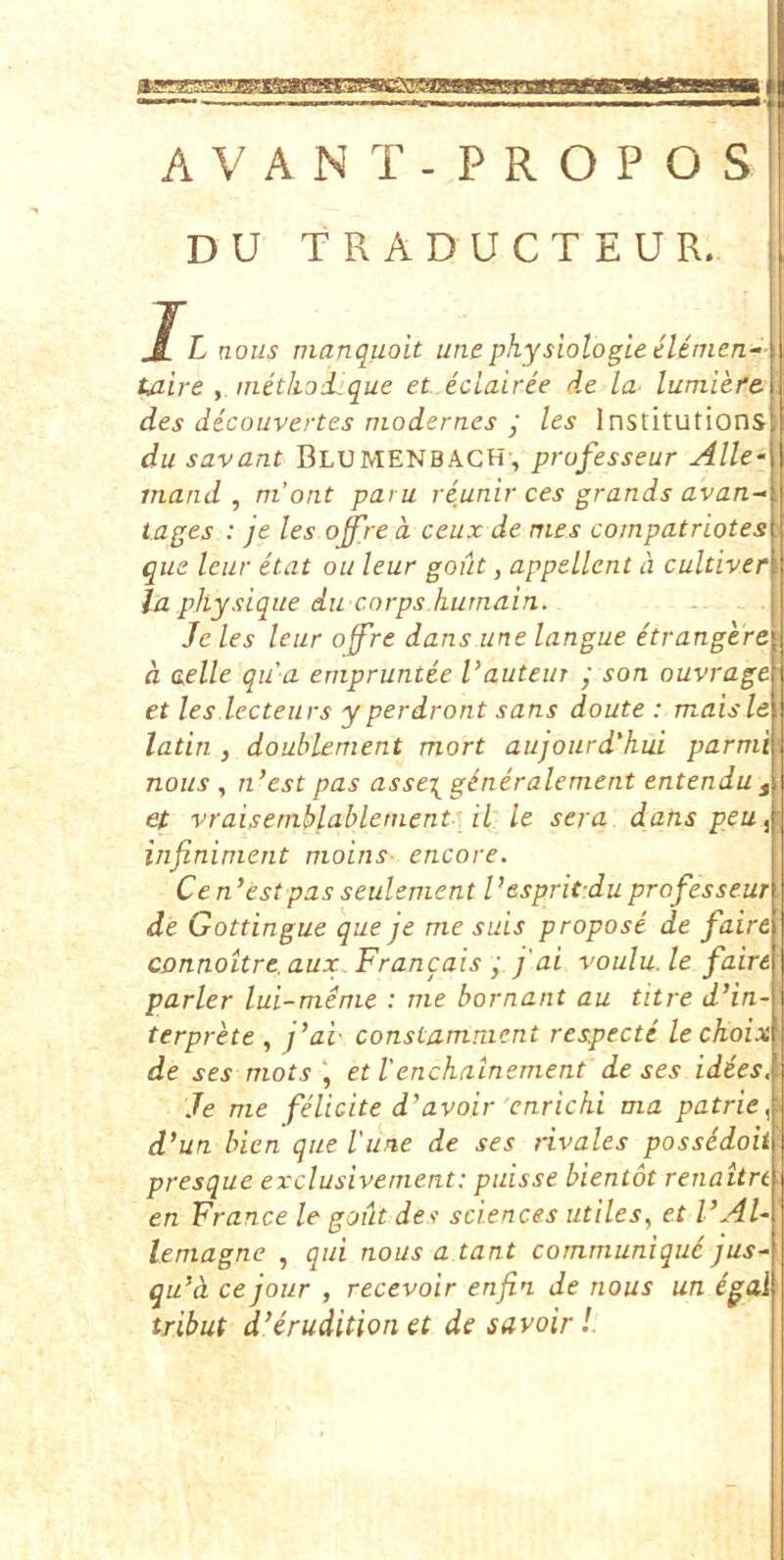 tsse AVANT-PROPOS DU TRADUCTEUR. nous manquoit unephysiologieelenien- taire , inetknd^que et eclairie de la- lumiefe des decouvertes modernes y les Institutions du savant Blumenbach , prufesseur Alie- viand , m’ont paru veunir ces grands avan- tages : je les offre a ceux de mes compatriotes que leur etat ou leur gout, appellent a cultiver la pltysique du corps hurnain. Je les leur off’re dans une langue etrangere a aelle qu a enipruntee l’auteuT • son ouvrage et les lecteurs yperdront sans doute : maisle latin , doublement mort aujourd'}iui parmi nous , n’est pas asse\ gineralement entendu , et vraisemblabletnent il le sera dans peu^ infininient nioins- encore. C en’est pas seulement Vespritdu professeur de Gottingue que je me suis propose de faire connoUre. aux. Francais y fai voulu. le faire parier lui-meme : me bornant au titre d’in- terprete , j’ai- constamment respecte lechoix de ses mots , et l'enchainement de ses idies, Je me fdicite d’avoir 'enricki ma patrie^ d’un bien que Vune de ses rivales possddoii presque exclusivement: puisse bientot renaitn en France le gout des Sciences utiles, et VAl- lemagne , qui nous a tant communiqu6 jus^ qu’ct cejour , recevoir enfin de nous un igal tribut d’erudition et de savoir l.