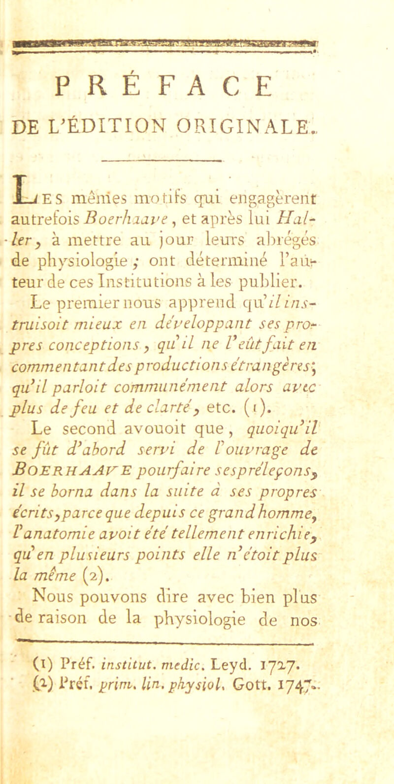 DE L^EDITION ORIGINALE., I_iES menles modis qui engagerent autretois Boerhxave, et apres lui Hal- ler y a mettre au jour leurs ahreges de physiologie ,• ont deteniiin^ rau^- teur de ces Institutions a les publier. Le premiernous apprend qviilins- truisoit mieux en dei-’eloppant sesprof pres conceptions y qii d ne Veutfait en commentantdes productions etrangeres^ qudL parloit commiinement alors avic plus de feu et de clnrte y etc. (i). Le second avouoit que , quoiquiV se fut d^abord servi de 1 ouvrage de BoerhaAVE pourfaire sesprelegonsy il se borna dans la suite d ses propres ecritSyparce que depuis ce grandhommey Vanatomie avoit ete telLement eiirichie, qu en plusieurs points elle n’e'toitplus la me me (2). Nous pouvons dire avec bien plus de raison de la physiologie de nos (l) Pr^f. institut. medie. Leyd. lyiy* .G) prini, Un.physiol, Gott. I747--
