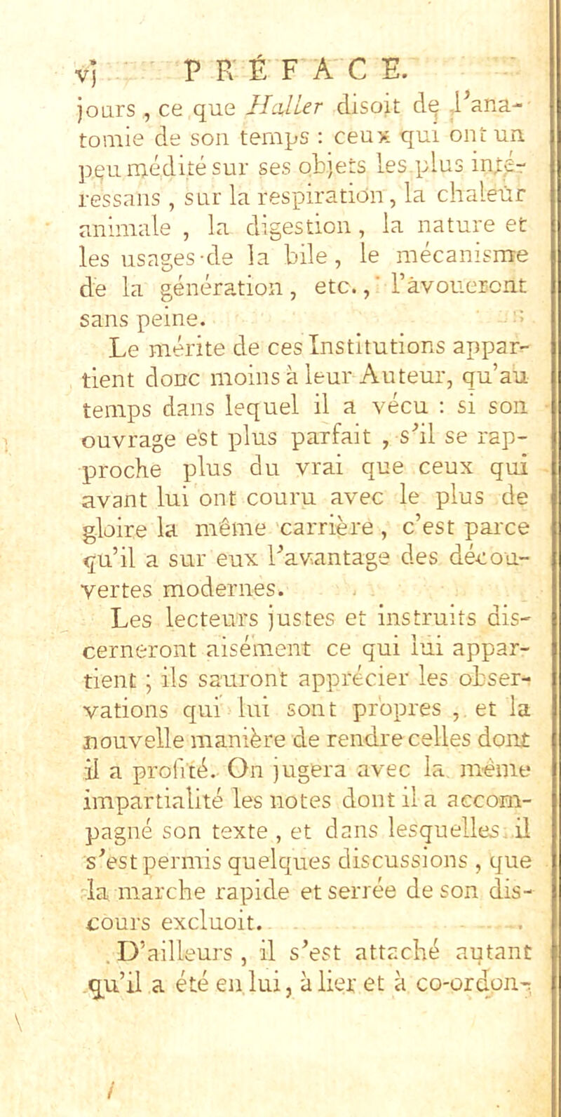 vi P E £ F A C E. joars , ce que Ilalier disoit ,1’ana-' toniie de son ternps ; ceux qui ontun pqu ruedite sur ses objers lesqilus ressans , sur la respiration, la chaleur animale , la digestion, la nature et les usages-de la bile, le mecanisme de la generation , etc.,' Favonercnt sans peine. •> Le merite de cesinstitutions appar^- tient doDC moins a leur Auteur, qu’au ternps dans lequel il a vecu : si son ouvrage est plus parfait , s'’il se rap- proche plus du vrai que ceux qui avant lui ont couru avec le plus de gloire la meme 'carriere , c’est parce qubl a sur eux bav^antags des decou- vertes modernes. Les lecteurs justes et instruits dis- cernerent aisement ce qui lui appar- tient; iis sauront apprecier les obser- vations qui lui sont propres , et la nouvelle manibre de rendre celles doni; il a profitd.. On jugera avec la menie impartialite les notes dont il a aecom- pagne son texte , et dans lesquelles. il sAstpermis quelques discussions , que da marche rapide etserree de son dis- cours excluoit. . D’ailleurs , il s’est attachb autant q^u’il a ete en lui, a lier et a co-ordon-: /