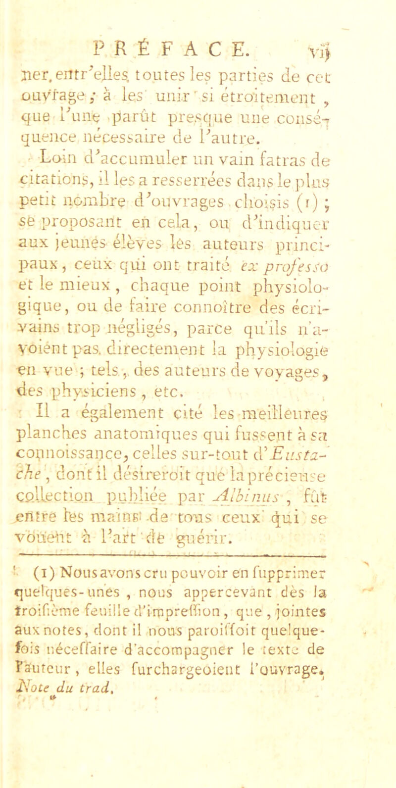 P R £ F A C E. vi> ner, eiitrAlles. toutesles parties de cet ouvlage; a les’ uni.r'si etroitenaent , que Pune parut pres/|ue une conse-r quence necessaire de l^autre. Loui d^accLimuler un vain fatras de citations, il les a resserrees dans le plus petit nombre d^ouvrages clioisis (r) ; se proposant en cela, ou d'indiquer aux jeunes elbves les auteurs princi- paux, ceux qui ont traite ex professo et le mieux , chaque point physiolo- gique, ou de faire connoitre des ecri- yains trop negliges, parce qiiils n’a- yoient pas. directenient la physiologie -en vue ; tels ,, des auteurs de voyages, des physiciens, etc. ^ ' II a egalement cite les raeilleures planches anatomiques qui fussent a sa copnoissance^ celles sur-tout eVEusta- che, dont il desireroit que laprecieuse CP.llection pu])liee par -‘iJbipMs , fui? eitfre les mainsi de tous ceux' c^ui se vdue^rt ^ Parfde guerir. — ■ ■ ■ . : ■ ■ 1 - r_ , > ■. . — '■ (i) Nousavonscrii pouvoir en fupprimer quelques-unes , nous appercevant des la troifieme feuille dMmpreffion , que , jomtes aux notes, dont il nous paroilfoit quelque- fois n^ceffaire d’accompagner le texte de Fautcur, elles furchargeoient rouvrage. Eote du trad.