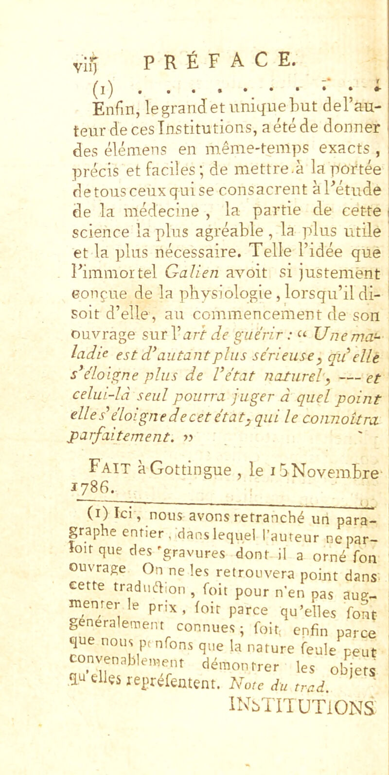 Vll) Enfin, legranJetuniquebut dePau- teur decesTnstitutions, aete de donner des eleniens en meme-temps exacts , precis et faciles; de mettre.a lapoftee detoiisceuxquise consacrent aPetude i de la medecine , la partie de cette | Science la plus agreable , la plus utile et la plus necessaire. Telle 1’idee que Pimmortel Galien avoit si justement Gongue de la physiologie, lorsqu’il di- ' soit d’elle, au commencement de son ouvrage s\xx\'art de xfiiirir: <■<■ Unema- ladie est d^autantplus serieiise, qidelle s*e'Loi^ne plus de Vetat nalurel, — et celui-ld seul pourra juger d quel point elles'eloignedecetetat^ qui le coiinottra parfaitement. >> Fait aGottingue , le ibNovembre 1786. (i) Ici, nous avons retranch^ un para- paphe entier , :danslequel Tauteur nepar- loirque cles'gravures dont il a orn^ foii ouvrage On ne les retrouvera point dans eette tradudion , foit pour n'en pas aug- menrer le prix , toir parce qu’elles font generalement connues; foit. enfin parce que nous pt nfons que la nature feule peut nvenablement demon trer les obiefs qu cllgs repr^fentent. Viote du trad. INbTITUTiONS