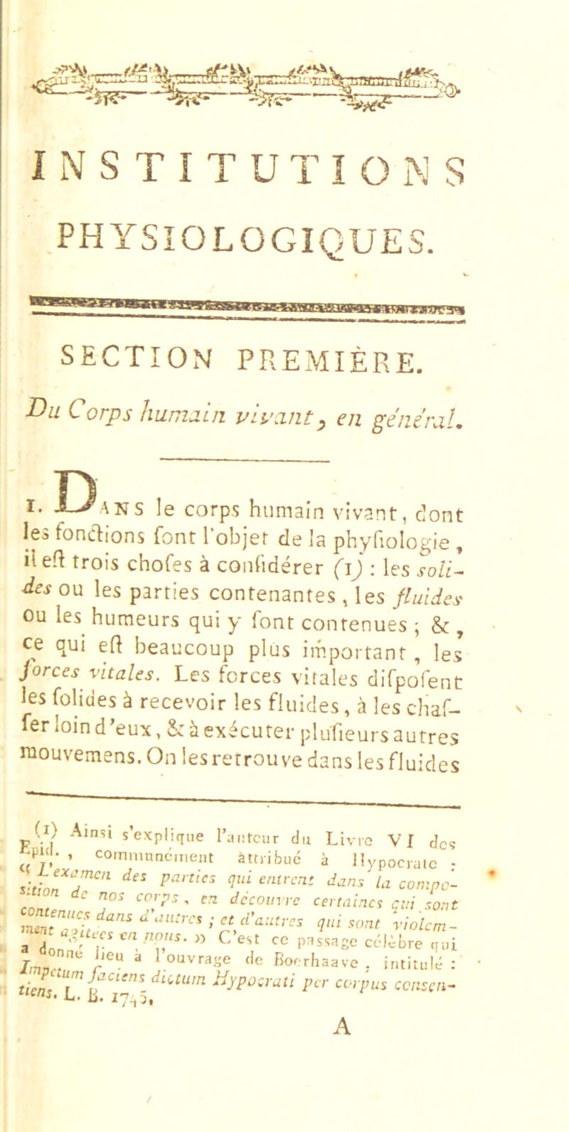 PHYSIOLOGIQUES. SECTION PREMIERE. Du Corps hunidin vh':int, en genernU D r. i^ANS le corps hiimain vivant, dont les fonclions font Tobjer de la phyfiologie , ileft trois chofes a coididerer (i) : les soli- des ou les parties contenantes , les fluides ou les humeurs qui y font conrenues ; & , ce qui efl beaucoup plus important, les forces vitales. Les fcrces vitales dirpofent les folides k recevoir les fluides, a les chaf- ler ioin d’eux, & i ex^cuter plufieurs autres niouvemens. On lesretrouve dans les fluides l) Ainsi s’explique Taiitcur du Livro VI des , comninndmeiit attribud a Ilypocralc • vLTT’’'' -omne- .twn dc nos corns , d6coim-c certaines cui .,o:,t a L ' P^ssage cc-libre qui W” ^ louvraye de Boerhaave . intituld : p A