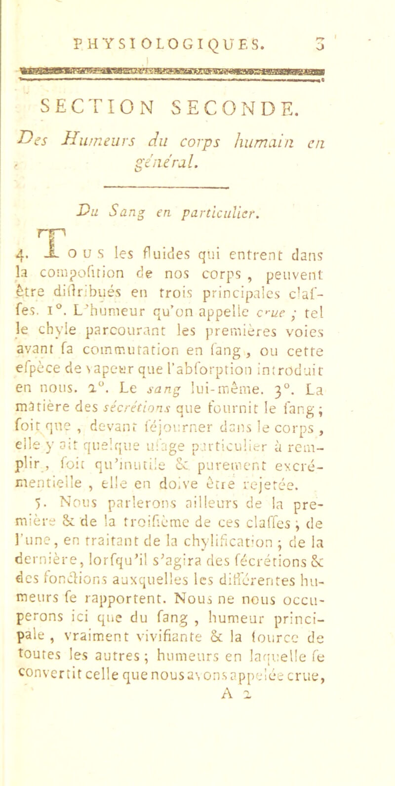 o PHYSIOLOGIQUES. SECTION SECONDE. Des Humeurs du corps humain ca general. Du Sa ng en partlciilier. T 4. o u s les fluides qui entrent dans la compofition de nos corps , peuvent ^tre diilribues en trois principales dai- fes. 1°. L'’humeur qu’on appelle c>-ue ; tel le chyle parcourant les premieres voies avant fa coinmuration en fang , ou cefte elpece de \ apeer que Tabforption introdair en nous. a. Le sang lui-rrieme. 3°. La mariere des secretions que fournit le 1'ang; foit qne , devani lejourner dans le corps , elle y ait quelque ufage p.u-ticulier a rem- plir , foit qubnutile £c pureiaent excre- mentielle , elle en doive ecre rejeree. 5. Nous parlerons ailleurs de la pre- miere & de la rroifiemc de ces claffes ; de Tune, en fraitant de la chylification ; de Ia derniere, lorfqubl s’agira des fecrerions & des fonclions auxquelles les dilicrentes hu- meurs fe rapportent. Nous ne nous occu- perons ici que du fang , humeur princi- pale , vraiment vivifiante & la (ource de toutes les autres ; humeurs en lani:el!e fe convertit celle que nousasonsappdee erue,