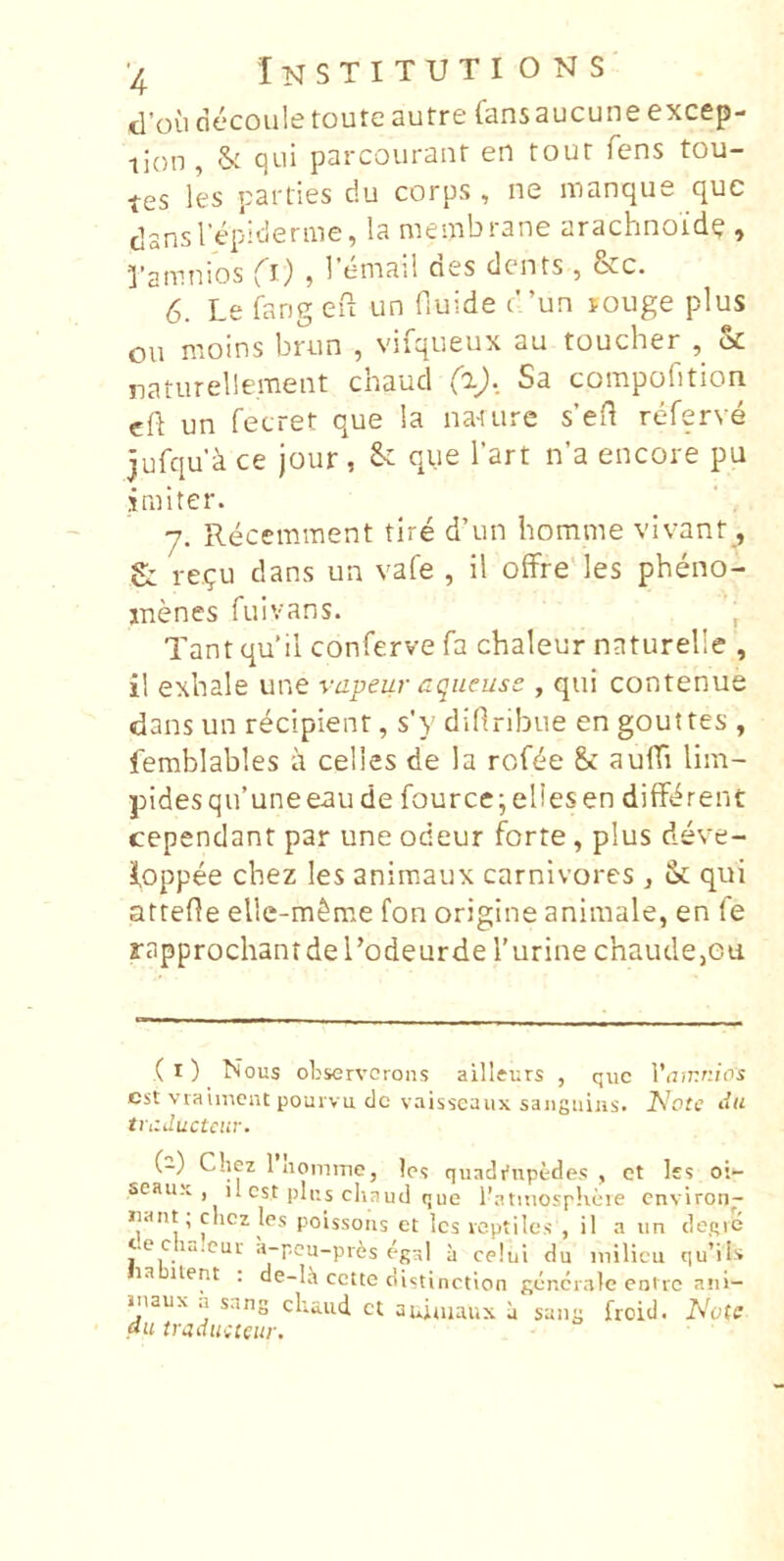 tl’ou decoiile toute autre fansaucune excep- •tion , & qui parcouranr en tour fens tou- tes les parties du corps , ne manque que dansTepidenue, la membrane arachnoid^ , 1’amnios (^l) , 1 email cies dents, &c. 6. Le fang efi un fiuide t”un louge plus ou moins brun , vifqueux au toucher , & naturelieraent chaud Co), Sa compcifition eft un fecret que la nature s’en referve jufqud ce jour , &; que Tart n’a encore pu imiter. 7. Recemment tire d’un homme vivant, £: re.?u dans un vafe , il ofFre‘ les pheno- inenes fuivans. , Tant qu’il conferve fa chaleur naturelle , il exbale une vapeur aqueuss , qui contenue dans un recipient, s'y difiribue en gouttes , lemblables it celies de la rofde & auffi lim- pides qifuneeau de fource;ellesen dilfbrent cependant par une odeur forte, plus deve- foppee chez les animaux carnivores , & qui attefle elle-m^me fon origine animale, en fe rapprochant de l’odeurder urine chaude,ea ( I) Nous observcrons ailleurs , que Viunnios est vraunent pourvu do vaisseaux saiiguiiis. Note tiii ti-itductciif. (-) Chez 1 nomme, leq quadrupedes, ct les oi- seauK , il est plus chaud que Ihatmosphete environ- nant; chez les poissoiis et les veptiles , il a un deqie t.e c luicur a-peu-prfes egal a celui du milicu qu’ils la uent . de-la cette distinction generale eotre ani- inaux a sang chaiid ct auiuiaux a sang froid. Note au tradueteur.