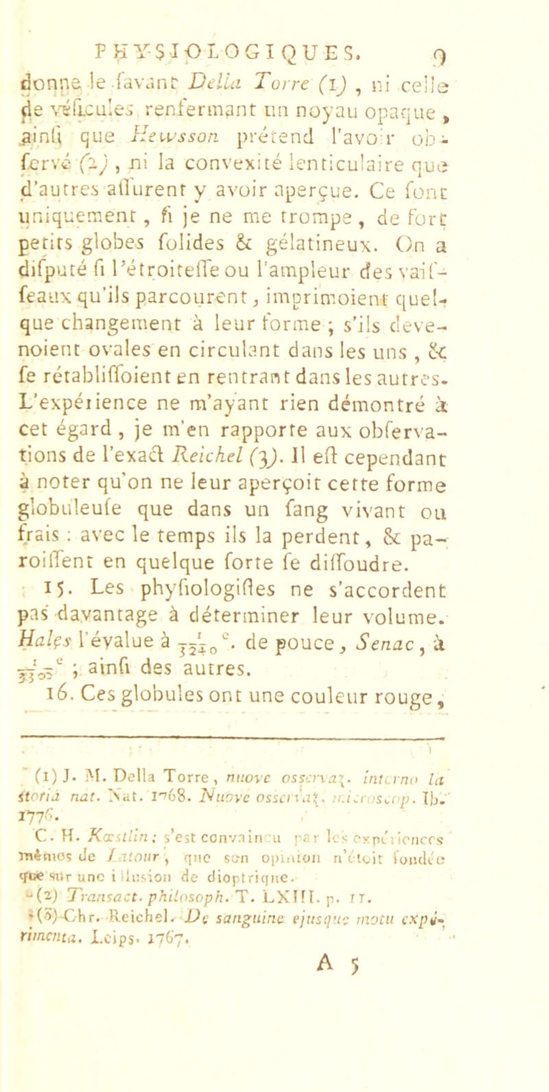 donna !e iawjnlr Delia Torre (ij , ni celle fie \T5ri.cu;ei rent'enn9nt iin noyau opaque , ^inli que Hewsson pretend Tavod- ob^ ferve (1) , ni la convexite lenticulaire que |d’autres allurenr y avoir apergue. Ce fonc iiniquement, fi je ne me rrompe , de forc petirs globes folides & gelatineux. On a difpuce fi 1’etroitelTe ou Tampleur des vaif- feaux qu’ils parcourent, imprimoient quel- que changement a leur forme ; s’i!s deve- noienc ovales en circulant dans les uns , & fe retabliffoient en rentrant dans les autres. L’expeiience ne ra’ayant rien demontre k cet dgard , je m’en rapporfe aux obferva- tions de Texacl Reichel fqj. 11 efl cependant a noter qu’on ne leur aper^oit cetfe forme globuleufe que dans un fang vivant ou frais ; avec le temps iis la perdent, & pa- roident en quelque forte fe diffoudre. 15. Les phyfiologifles ne s’accordent pas davantage k determiner leur volurae. Ha/es 1’evalue ^ de pouce, Senae, k jjoi i 3*rifi des autres. 16. Ces globules ont une couleur rouge. (l)J. M. Delia Torre, niiorc osyena’. interno la itorid nat. Nat. l''68. Nnove osscn.tj. ?i.i\-roSi.op. lij. 177^. C. H. Kniliin; s’est convnin u par les expriloncrs minios de Iaiour , qiio sc-n opiotoii riYteit loiidto «foe siir unc i llijsioii de dioptric|MC. ‘'(i) Transact. philosopfi. T. hKUl. p. TT. ♦(Sl-Chr. ReicheD sanguine ejiistiuc motu cxpi~ rimaita. Lcips- 1767.