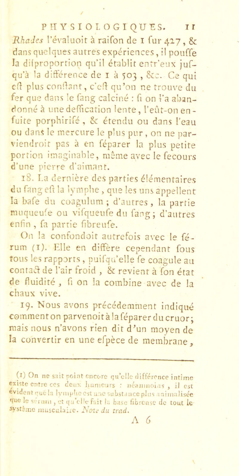 JihaJes !’evaluoir ^ raifon de l fur 42.7, & dans quclques autres experiences,!! pouffe Ia dilproportion qu’il etablit enfr'eux juf- qu’a Ia difterence de l a 503,8cc. Ce qui el} plus conflant, c’cfl qu’ou ne trouve du fer que dans !e fang calcine : fi on I’a aban- donne ^ une deffication lente, Teut-on en - fulte porphirife, &: etendu ou dans Teau ou dans le merciire !e plus pur , on ne par- viendroit pas a en feparer In plus petite portion imaginable, nieme avec le fecours d’une pierre d’aimant. 18. La derniere des parties ^lementaires du fang eft la lympbe , que les uns appellent Ia bafe du coagulum; d’autres, la partie muqueufe ou vifqueufe du fang; d’aiitres enfin , fa partie fibreufe. On la confondoit autrefois avec le fe- rum (I). Elie en differe cependant fous tous les rapports, puifqifelle fe coagule au eontaiS de Tair froid , & revient a fon etat de fluidite , fi on !a combine avec de la chaux vive. 19. Nous avons pr^cedemment indique commenton parvenoit ala feparer du eruor; raais nous n’avons rien dit d’un moyen de Ia converiir en une efpece de membrane. (l) On ne sait point encoro (iu’cl!e differcnce intime existe entre ces deux liunicurs neaninoi.is , il est evident rue Ia Iv^mjdic Cst n;ic substance plus aniinalisee fuo le s-iami , et (|u’ei!e f-.,it E basc fibrcnse dc tout le systJmc luusculaiic. iSbte Jii trad.