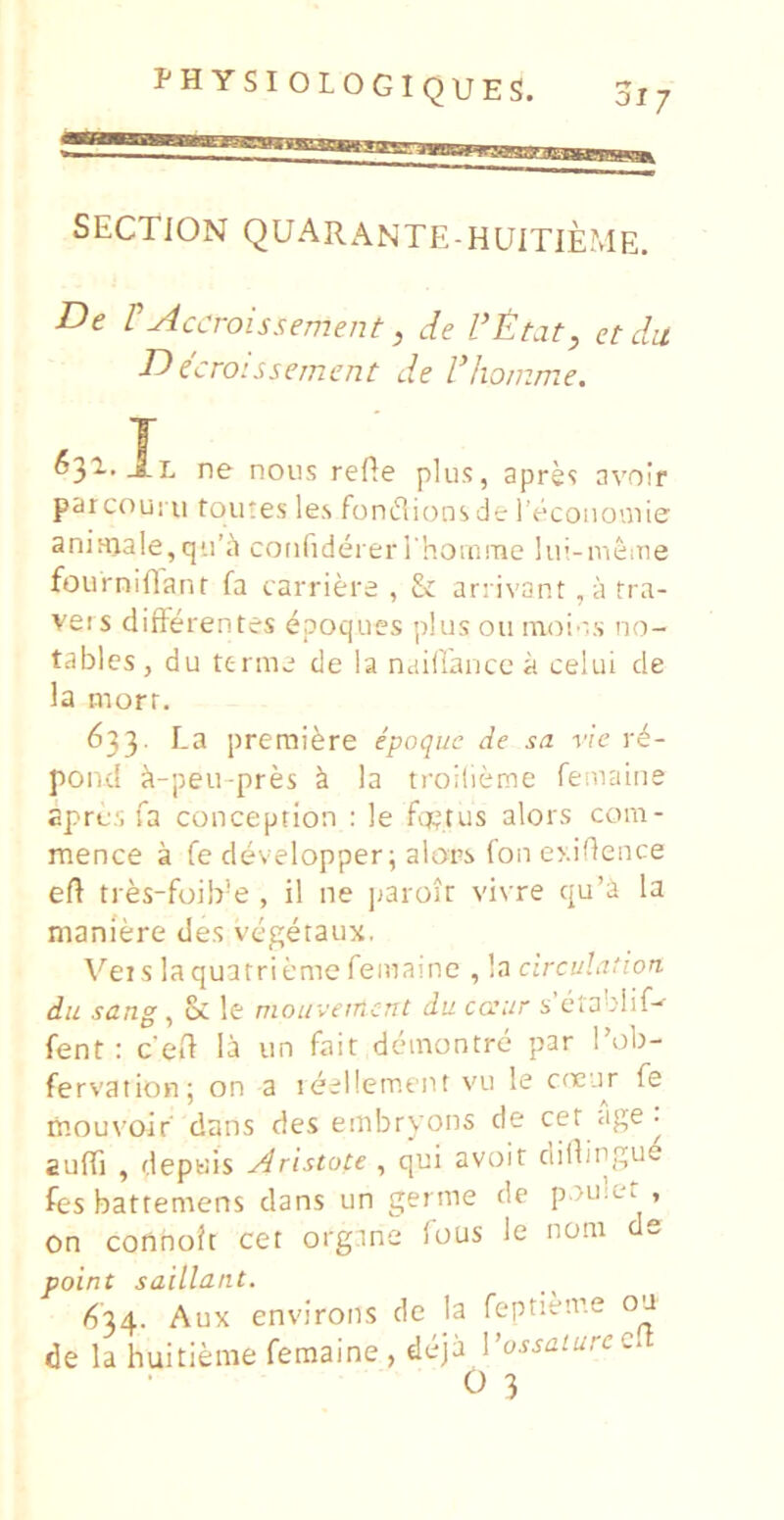 SECTION QUARANTE-HUITIEME. De rAccroissement, de et du Decroissement de dJiomme. 6^1, ne noiis refle plus, apres avoir parcouMi tqutes le.s fonflions de 1 econouiie aninjale,qira cotifideier I homnie lui-nieiTie fourniflanr fa carriere , & arrivant , a tra- veis differentes epoques plusou innin.s no- tables, du ttrme de la ndillance a celui de la morr. 633. La premi^re epoque de sa vie r^- pond ft-peu-pres k la troilieme femaine apres fa couception : le fij^tus alors com- mence a fe developper; alors fon oddence eft tres-foib’e , il ne jjaroir vivre qu’a la maniere des vegetaux, Veis laquatriemefemame , la circulation du sang , & le mouvetncnt du caur s ctablif^ fent : ceft la un fair demontre par l’ob- fervation; on a leellement vu le cneur fe niouvoir dans des eiiibryons de cet • auffi , depuis Aristote , qui avoit ciillingud fes battemens dans un germe de poulet , on connoJt cet orgnne fous le noni de point saillant. (^'34. Aux environs de la feptienre ou de la huitierae femaine , deja Vussaturcc^ O 3