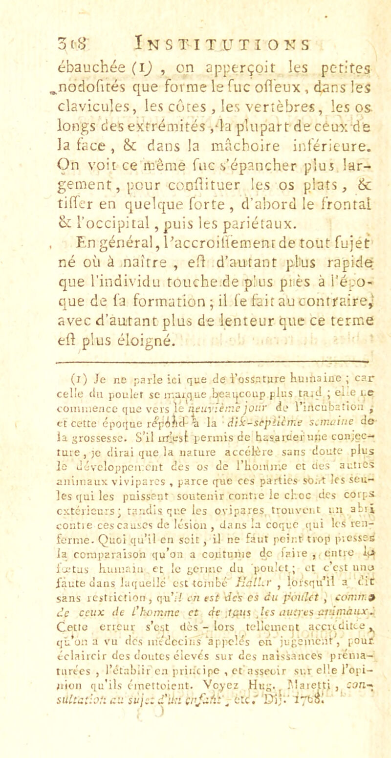 3ty Instituti OKS ebauchee (ij , on appergpit les perites ^nodofires que fovrae le fuc ofleux , dans les clavicules, les cotes , les veriebres, les os. longs cies extremites ,‘la pliipart de ceux de la tace , ik dans la macboire iitterieure. On voit ce rneme fuc s’ep?.ncher plus lar- gement,pcur cooflituer les os plats, & tifler en quelque forte , cfabord le frontal ik Toccipital, puis les parietaux. . Engeneral,Uaccroiliementde tout fujet ne ou i naitre , efl d’autant pfus rapide- que rindividu touche.de pius pties a l’epo- que de la fonnation; il fe fait au contraire,- avec d’autant plus de lenteur que ce terme efl plus eloigne. (i) Je ne payle ici que de l’ossr.ture huinaiiie ; car celle dii poulet sc ir.aj^que hjeai|coup plus taid ; ehe i.e cominencc que veis le nsunenie jour de rincubetioii j ct cette epoque repAlid'% la Aii-sepiUrnt; scmaine de la grossesse. S’il irr-est permis de hasaiuer uiie conjec- ture , )c dirai que la nature accetere sans doute plus lo devcloppcii.cnt des os de riionur.e et des auties aiiiiiiaux viviparos , parce que ces parties so.vt les seu- les qui les puissent souteiiir contie le choc des coip^ cxtericurs; randis que les ovipares, troiivcnt i.n abii contie cescauscs de Itsion , dans 'a coque qui Ic.s ren- fernie. Quoi qii’il en scit, il ne faut pcir.t trop piessec la comparaison qu’on a contunie dc faiie , eiitro it> i'X'tus huiiir.iii et le gerinc du ponlct; et c’est une 1'aute dans iaquellc esC tciiibe Ilall.v , loisqu’!! a dif sans rcstriction, qu’// en est des cs du pouUt , conirr9 de cciix de dhomme ct de Iftus Jis autres auimaiix^ Cetle encur s’cst des - lors tcllcincnt aecieditce qu’on a vii des iiitdecins appcles on jugoment, pour. laiicir des doutes eievCs sur des naissances prenia- k::, „ ct asseuir sur el!e l’opi- tnrtcs , Tctablir cn priiicipo , jiioii qu’ils cmettoient. Vpycz Hug. IMaieui suLutloti c:i sujtt ete'D'!;'-’ i-TtSl