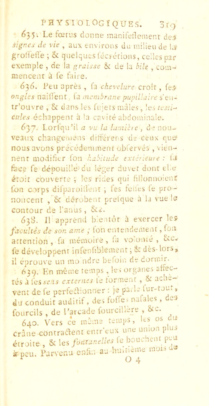 PHYSlOr.OGiQUES. j(q 635-. Le fcerus donne manifeilcment de;» .tigncs de vie , aux environs ulj milieu de Lv grolTeiTe ; & qiielquesleoerions, celles par exemple , cie ia graisse &: de h bile , coiu^ mencenr a Ce Caire. 6^6. Pfcu apres , fa chevelure croit, fe5’ onglss nailieiit. la nicmbrant pupillairc s’eii- tr'ouvre , & dans les Cinets uiaies, les testi-- cules echappenr a !a cavite abdominale. 637. Lorlqu’il a vu la Limiiie , de nou- veaux changc-iiens diffiniens de ceux que* nous avons precedcaiment obCerves , vien- neiu modifier fon habimde extlrieuie : IJ fece fe depouille>du leger duvet donc ti.e ^roir coinerre !es rides qui fillonnoienC fon corps diipaioillent ; Ces telies Ce pro- noncent ddrobenr prelque a la vue le contour de Tanas, 63b’. iT apprend bieatot a exercer les facuitis de son ame j Ion entenclement, foii artention , fa memoire, la vo onie , ex-Cw Ce deveioppenr inCenliblement; des-lors* il eprouve un mo ndre beCois' de dorir.ir- 639. Kn meme temps, iec organes affec- tes a les seni excernes le forment , & acn-- vent de Ce perCeiV.onner je pa. le Cur-touf, du conduit auditif , des foCCe’ naCales , des fourcils , de Tarcade fourcillere , &c. ^ 640. Vers ce meme remps, Ics os caj crane-contraeffent entr-eux une union plui ^croite , & les foutanelies le bouchent peu ^.peu. Parvenu cnCm au huiti^ime morsui