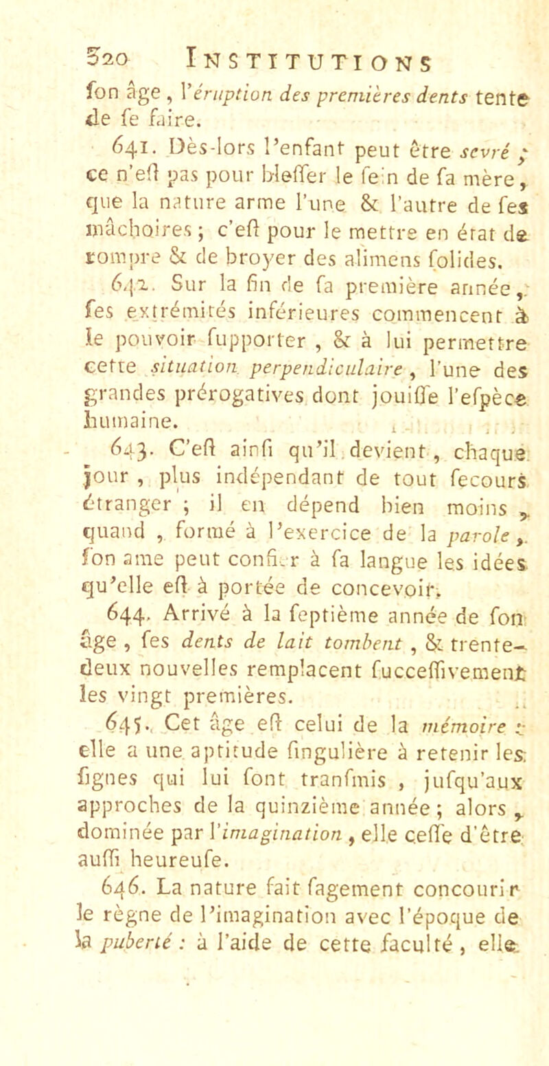 520 Instttutions fon age , Veniption des premihres dents tente ile fe faire. 641. Des-lors 1’enfant peut etre sevre ; ce n’e(l pas pour bleffer le fein de fa mere, que la nature arme lime & l’autre de fes inachojres ; c’eft pour le mettre en 4rat de Eompre & de broyer des alimens folides. 6q.z. Sur la fin de fa premiere annee fes ey.trdmires inferieures commencent ^ le pouvoir fupporter , & a lui permettre eette situadon perpendiculaire, Tune des grandes prdrogatives dont jouifle refpec® iutmaine. ^ ^ . 643. C’e{l ainfi qubi devient, chaque. jour , plus independant de tout fecours ^‘tranger ; il en depend bien moins ^ quand , forrae a Pexercice de la parole fon arae peut confi-. r ^ fa langue les idees. qu^clle efl ^ portee de concevoit, 644, Arrive k la feptieme annee de fon age , fes dents de lait tombent , & trente-- deux nouvelles remplacent fucceffivement les vingt premieres. 645.. Cet age ed celui de la memoire - elle a une aptitude finguliere a retenir les: fjgnes qui lui font tranfrais , jufqu’aux approches de la quinzieme annee; alors dominee par Vimagination , elle ceflTe d'etre, aufli heureufe. 646. La nature fait fagement concourir le regne de Pimaginatlon avec Tdpoque de la puberit: a Taide de cette faculte , ell®;