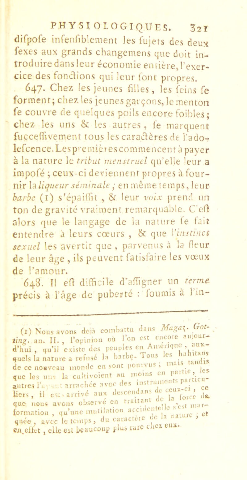 difpofe inferifiblemeiit ]es fujers des deux fexes aux grands changemens que doit in- trodiiire dans 1 eur economie entiere, Fexer- cice des fonclions qui leur iont propres. 647. Chez les jeunes filles, les feins fe forment; chez les jeunes gaKjons, le menton fe couvre de quelques poils encore foilrles; chez les uns & les autres , fe marquent fuccefhvement tous les caraJl^res de l ado- lefcence.Lespieniierescommencenra payer ^ la nature le tribut tnenstruel qu’elle leur a impofe ; ceux-ci deeienntnt propres a four- nir X^iUqueur seminale ■ en meme temps, leur barbe (l) s’epai(rit , Sr leur voz.r prend un ton de gravite vraiment remarquahle. C’e(t alors que le langage de la nature fe fait entendre a leurs coeurs , & que Vinstinct sexuel les avertit que , parvenus a la fleur de leur age , iis peuvent fatisfaire les vocux de Tarnour. 648. II efl difficile d’affigner un terme precis a 1’age de puberte ; foumis a 1 iii- (l) Nousavons dcia combattu dans Got- ting. an. II., l’opinion oii Ton est encore aii)Oui- d’hui , qu’il existc des peuples «juels la nature a refuse la barbe. Tous de ce noMveau nionde en soiit ponivus , . que Ics n:.*. Ia cultivoicnt au inoins en > autres ib.- ■ arrachee avee des instrunien p liers , il est.arriv^ aux f„,re de. que nous avons observe en inar- forniation , qu’une iiiutilation arcidn ^ ■ et quee, avee lcten.ps, du -racte.e de la -^utc , en.ciftt, eilc est LteaucDup j-ms luie u