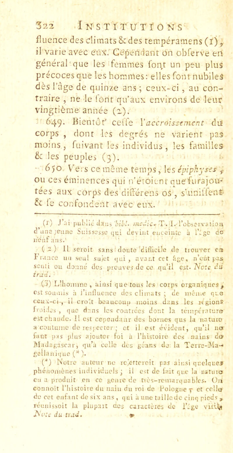 fliience des dimatsSides remperamens (l), il varie av6C eux. Ce?pendant on obferve ert generai‘que les femmes font un peu plus precoces que les hommes: elles font nubiles des riige de quinze ans; ceux-ci , au con- traire , ne le iont qu’aux environs de leur vingti^rae ann^e (a.). 649. Bientclr' celle Vaccroissement dii corps , dont les degres ne varient pas moins, fuivant les individus , les familles S: les peuples (3). ^ - 6)0 Ve:s ce ineme temps, les ipipkyses f ou ces ^uunences qui rferoient quefurajou- tees aux corps des differens os , s‘unillene fc le confondent avec eux. (1) J ai [lubliii dai:^ 'bibi. incJic.. T. I.-robicrvalion d Lina jeuiie Suisssssc qui deviiit enceintc a Tlgc do iienfans.' (2) 11 seioit sans ■ cloute'difllcile de tiouver cn I r.ince uii seul sujut iiui , avar.t cct Age, n’<Jut pas senti ou donne dos picuves dc cc qu’il est. Note id trua. - (j) LUioiiime , aiiisi que toiis les corps organiques, est soiiiiiis il i’ii!flue!icc des cliinats ; de iiiAii.e que ceu.i-ci-, il crolt beaucoup iiioias dans les icgions froides , que dans les coiitrecs dont la teiiiptr.sture eStchaiido. Il est cepeiidaur des boriios qus la nature a coutuiiic dc res|;ecter; ct il est evideiit, qu’il no- fiint p.is plus ajouter foi a riiistoire des nains do ftladagasrar, qu’a celle des goans dj la Terre-i\la-* * gellaiiiq 110 C*). (*) Notre autenr ne rejetternit pas air.si quelquea pbeiionidnes individucls j il est de fait que la nsturo en a prodiiit en cc gciire de ties-rcinar(|uab!es. Ou connott 1’liistoire dn iiain dn roi de Pologne-p et cello de cet eiifaiit de six ans , qui ii une taillodc cinq pieds , reunissoit la pliipait des caractiies dc Tlge viri-^p Acti' du uud. »