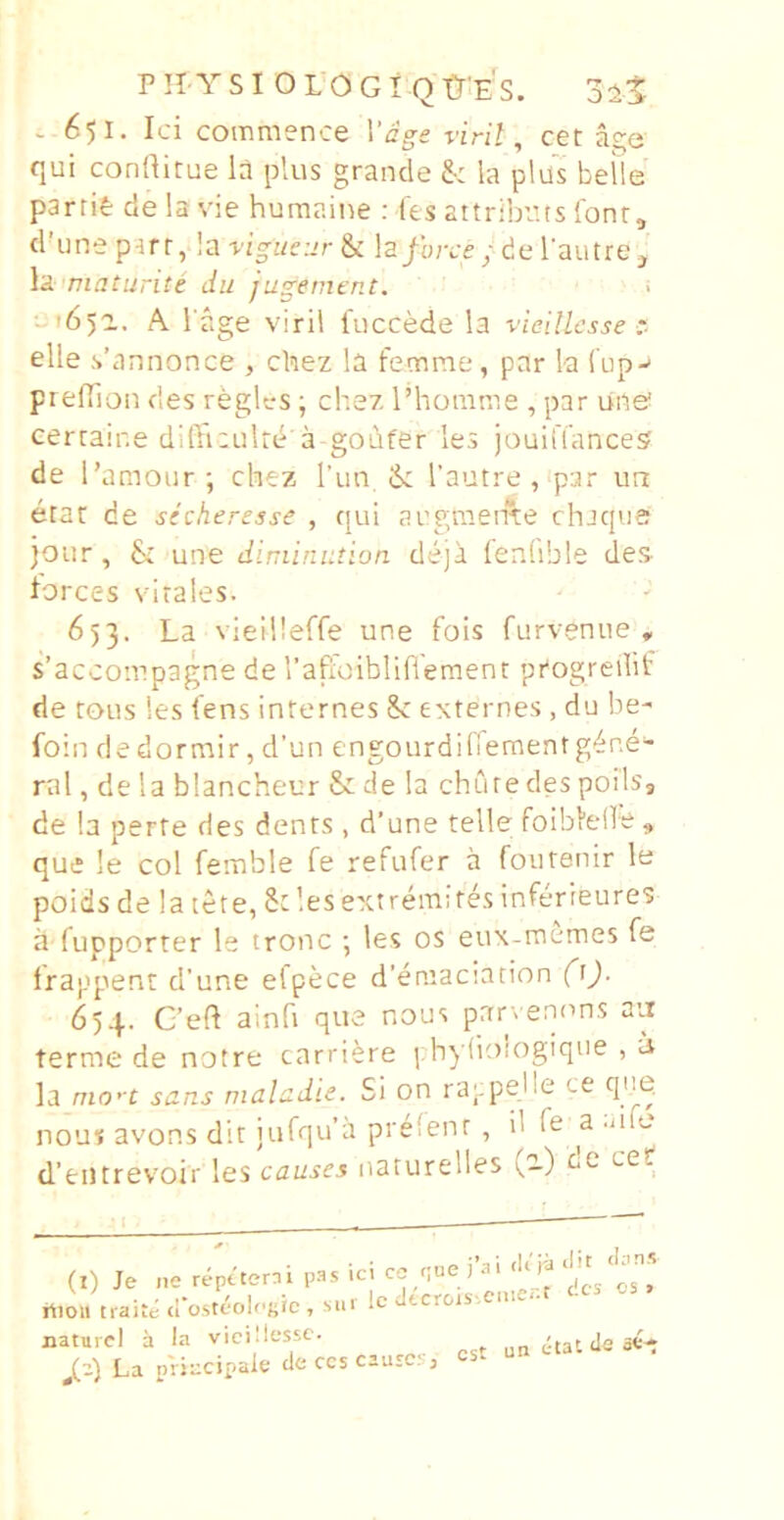 PII YSI OLOGi Otr'E's. - 651. Ici commence Vage viril, cet age qui conRitue la plus grande & la plus belle partit delavie humaine : fes attribuis Ibnr, d’une ptrr, la-v/Vj/fz-r & la/b;v£/del'autre, la maturite du jugerncnt. ->65^. A l age viril fuccede la vicillesse :■ elle s’annonce , chez la femme, par la Cup-' prefiion des regles; chez Phomme , par une cerrair.e diffiaulre a goiifer les jouiiTances de Pamoiir-, chez l’un, & l’autre , par im etat de sicheresse , qui augmeme chaqvie )Oiir, une dinimiuion deja fenfible des- lorces vitales. 653. La vieilleffe une fois furvenue , s’acco:r!pagne de raffoibliflement progredit' de tous les iens internes Sc exterres , du be- foin de dormir, d’un engourdifTementgene- rat, de 1 a blancheur & de Ia chdte des poils, de la perte des dents , d’une telle foiblelle , que !e coi femble fe refufer a foutenir le poids de la tete, St les ext remifes inferieures a fupporrer le tronc ; les os eux-itiemes fe Irappienr d’une elpece dbniaciation (\). 654. C’eft ainfi que nous parvenons aii terme de notre carriere phyhologique , u la nio’t sans mahdie. Si on rappejle ce qne. nous avons dit iufqub prefenr , il fe a .a e d’eiitrevoir les causes narurelles (e.) de cetf (l) Je ne reptterai psis ici co que i ai <1< ja ^ rtion traitc ci‘o,steol('«ic, sin Utcr&js-.eni <• naturei a la vicillesse. J_-) La prjccipaie de ccs ciurcs, est un etat de ee*