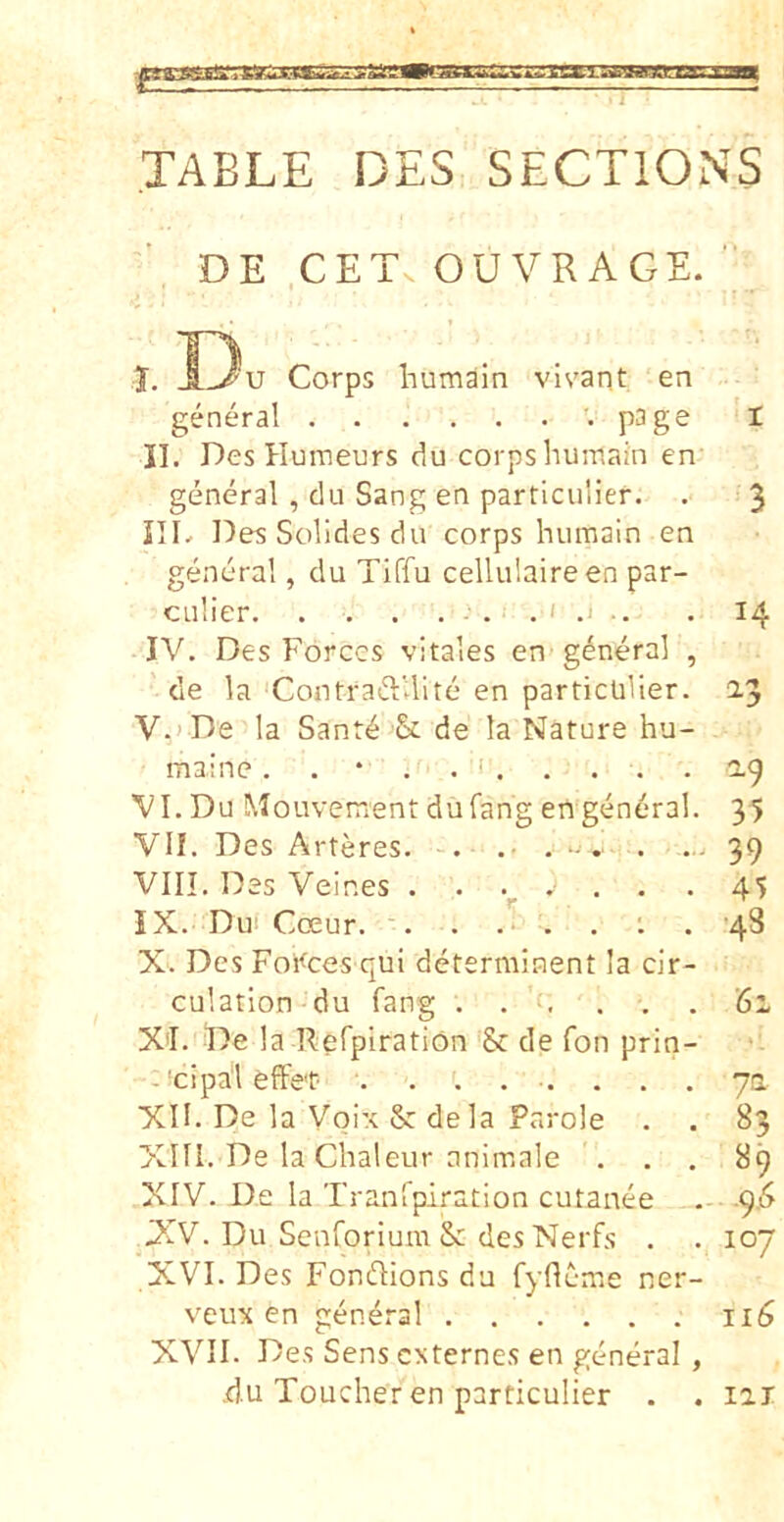 ia. iim^ < i TABLE DES SECTIONS DE CET, OU VR AGE. 1. Du Corps humain vivant en general V page ‘1 II. Des Humeurs du corps humain en general , du Sang en particulier. . 3 ni^ Des Solides du corps humain en general, du Tiffu cellulaireen par- culier .1 .. . 14 IV. Des Forces vitales en-general , cie la ContraftUite en particulier. 2.3 V. > De la Sant^ & de la Nature hu- maine. . * . . ' 2.9 VI. Du Mouvementdufang en general. 35 VII. Des Arteres. . .• , . ... 39 VIII. Des Veines ....... -45 IX. Dui Coeur. '. . .i . . : . '48 X. Des Foi<^ces qui determinent Ia cir- culation du fang . . f, ... '61 X'I. De la Refpiration de fon prin- -'cipal effer- ......... ya XII. De la Voix & de la Parole . . 83 XIII. De Ia Chaleur anim.ale ... 89 XIV. De la Tranrpiration cutanee ^.6 JXV. Du Senforium & des Nerfs . . 107 XVI. Des Fondions du fyflem.e ner- veu\ en general 116 XVII. Des Sens externes en general , du Toucher en particulier . . lai