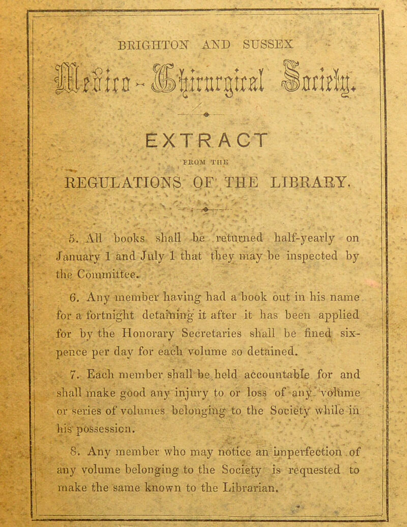 EXTRACT FROM THE REGULATIONS OF THE LIBRARY. 5. All books shall be returned half-yearly on January 1 and July 1 that they may be inspected by the Committee. 6. Any member having had a book out in his name for a fortnight detailing it after it has been applied for by the Honorary Secretaries shall be fined six- pence per day for each volume so detained. 7. Each member shall be held accountable for and shall make good any injury to or loss of any. void me or series of volumes belonging to the Society while in his possession. 8. Any member who may notice an imperfection of any volume belonging to the Society is requested to