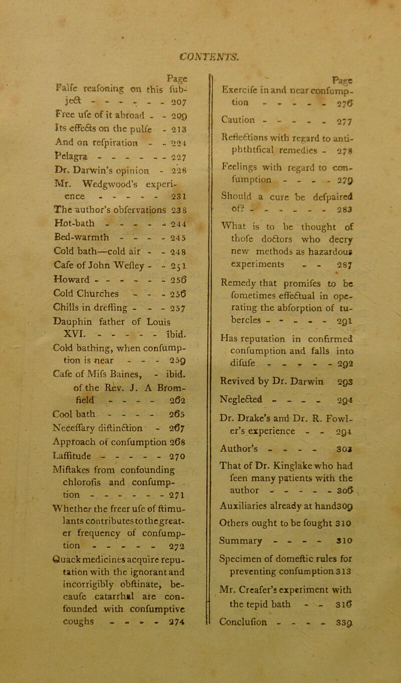 Page Palfe reafoning on this fub- je6t ------ 007 Free ufe of it abroad - - 209 Its eflFe&s on the pull'e - 213 And on refpiration. - - 224 Peiagra - - - - - - 227 Dr. Darwin’s opinion - 228 Mr. Wedgwood's experi- ence ----- 231 The author’s obfervations 238 Hot-bath - - - - - 244 Bed-warmth - - - - 245 Cold bath—cold air - - 24 8 Cafe of John Wefley - - 251 Howard ------ 256 Cold Churches - - - 256 Chills in dreffing - - - 257 Dauphin father of Louis XVI. ibid. Cold bathing, when confump- tion is near - - - 259 Cafe of Mifs Baines, - ibid, of the Rev. J. A Brom- field - - - - 262 Cool bath - - - - 265 Neceffary diftimStion - 267 Approach of confumption 268 Laffitude ----- 270 Miftakes from confounding chlorofis and confump- - tion - -- -- -271 Whether the freer ufe of ftimu- lants contributestothegreat- er frequency of confump- tion - - _ _ _ 272 Guack medicines acquire repu- tation with the ignorant and incorrigibly obftinate, be- caufe catarrhal are con- founded with confumptive coughs - - - - 27 4 Page Exercife in and near confump- tion ----- 276 Caution ----- 277 Reflections with regard to anti- phthtfical remedies - 273 Feelings with regard to con- fumption - _ _ - 279 Should a cure be defpaired of? 283 What is to be thought of thofe doftors who decry new methods as hazardous experiments - - 287 Remedy that promifes to be fometimes effeftual in ope- rating the abforption of tu- bercles ----- 291 Has reputation in confirmed confumption and falls into difufe ----- 292 Revived by Dr. Darwin 293 Neglefted - - _ _ 294 Dr. Drake’s and Dr. R. Fowl- er’s experience - - 2g4 Author’s - - - - 30* That of Dr. Kinglakewho had feen many patients with the author ----- 306 Auxiliaries already at hand30p Others ought to be fought 310 Summary - - - - 310 Specimen of domeftic rules for preventing confumption 313 Mr. Creafer’s experiment with the tepid bath - - 316 Conclufion _ - - _ 339