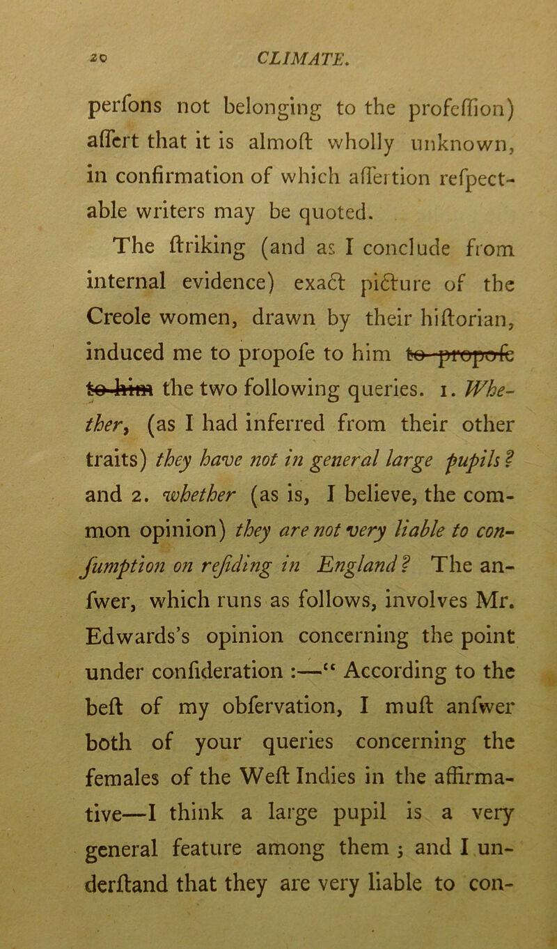 perfons not belonging to the profcffion) aftert that it is almoft wholly unknown, in confirmation of which affertion refpect- able writers may be quoted. The ftriking (and as I conclude from internal evidence) exadt pidfure of the Creole women, drawn by their hiftorian, induced me to propofe to him to- properfc to■lvitn the two following queries, i. Whe- ther, (as I had inferred from their other traits) they have not in general large 'pupils ? and 2. whether (as is, I believe, the com- mon opinion) they are not very liable to con- Jumption on rejiding in England f The an- fwer, which runs as follows, involves Mr. Edwards’s opinion concerning the point under confideration :—t£ According to the beft of my obfervation, I muff anfwer both of your queries concerning the females of the Weft Indies in the affirma- tive—I think a large pupil is a very general feature among them ; and I un- derftand that they are very liable to con-