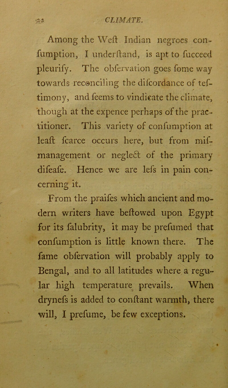 Among the Weft Indian negroes con- fumption, I underftand, is apt to fucceed pleurify. The obfervation goes fome way towards reconciling the difcordance of tef- timony, and feems to vindicate the climate, though at the expence perhaps of the prac- titioner. This variety of con fumption at lead: fcarce occurs here, but from mif- management or neglect of the primary difeafe. Hence we are lefs in pain con- cerning it. From the praifes which ancient and mo- dern writers have beftowed upon Egypt for its falubrity, it may be prefumed that confumption is little known there. The fame obfervation will probably apply to Bengal, and to all latitudes where a regu- lar high temperature prevails. When drynefs is added to conftant warmth, there will, I prefume, be few exceptions.