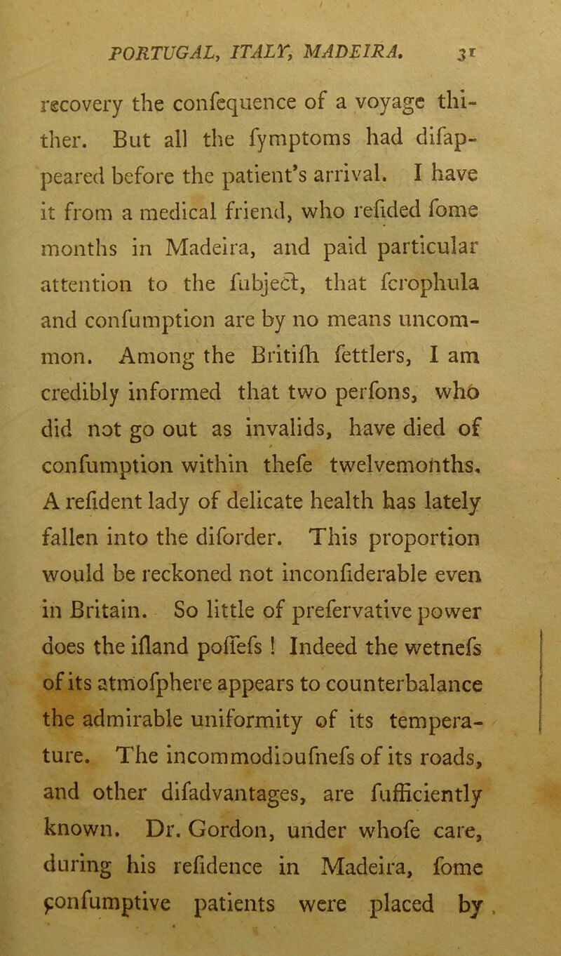 recovery the confequence of a voyage thi- ther. But all the fymptoms had difap- peared before the patient’s arrival. I have it from a medical friend, who redded fome months in Madeira, and paid particular attention to the fubject, that fcrophula and confumption are by no means uncom- mon. Among the Britiih fettlers, I am credibly informed that two perfons, who did not go out as invalids, have died of * confumption within thefe twelvemoftths, A refident lady of delicate health has lately fallen into the diforder. This proportion would be reckoned not inconliderabje even in Britain. So little of prefervative power does the ifland polTefs ! Indeed the wetnefs of its atmofphere appears to counterbalance the admirable uniformity of its tempera- ture. The incommodioufnefs of its roads, and other difadvantages, are fufficiently known. Dr. Gordon, under whofe care, during his refidence in Madeira, fome £onfumptive patients were placed by,