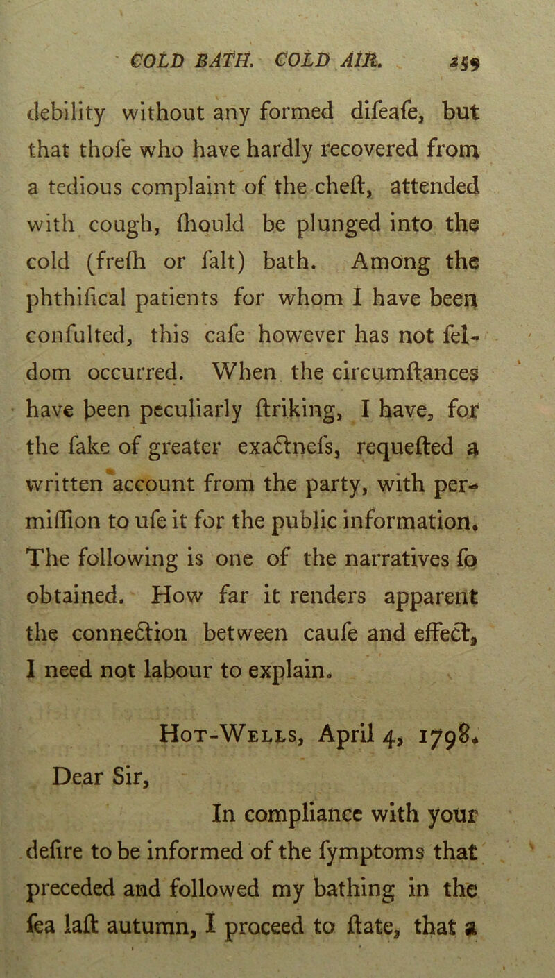 debility without any formed difeafe, but that thofe who have hardly recovered from a tedious complaint of the cheft, attended with cough, fhould be plunged into the cold (frefh or fait) bath. Among the phthifical patients for whom I have been confulted, this cafe however has not fel- dom occurred. When the circumftances have been peculiarly ftriking, I have, for the fake of greater exa&nefs, requefted a written account from the party, with per- million to ufe it for the public information* The following is one of the narratives fo obtained. How far it renders apparent the connexion between caufe and effect, I need not labour to explain. Hot-Wells, April 4, 1798* Dear Sir, In compliance with your defire to be informed of the fymptoms that preceded and followed my bathing in the fea laft autumn, I proceed to ftatc, that a