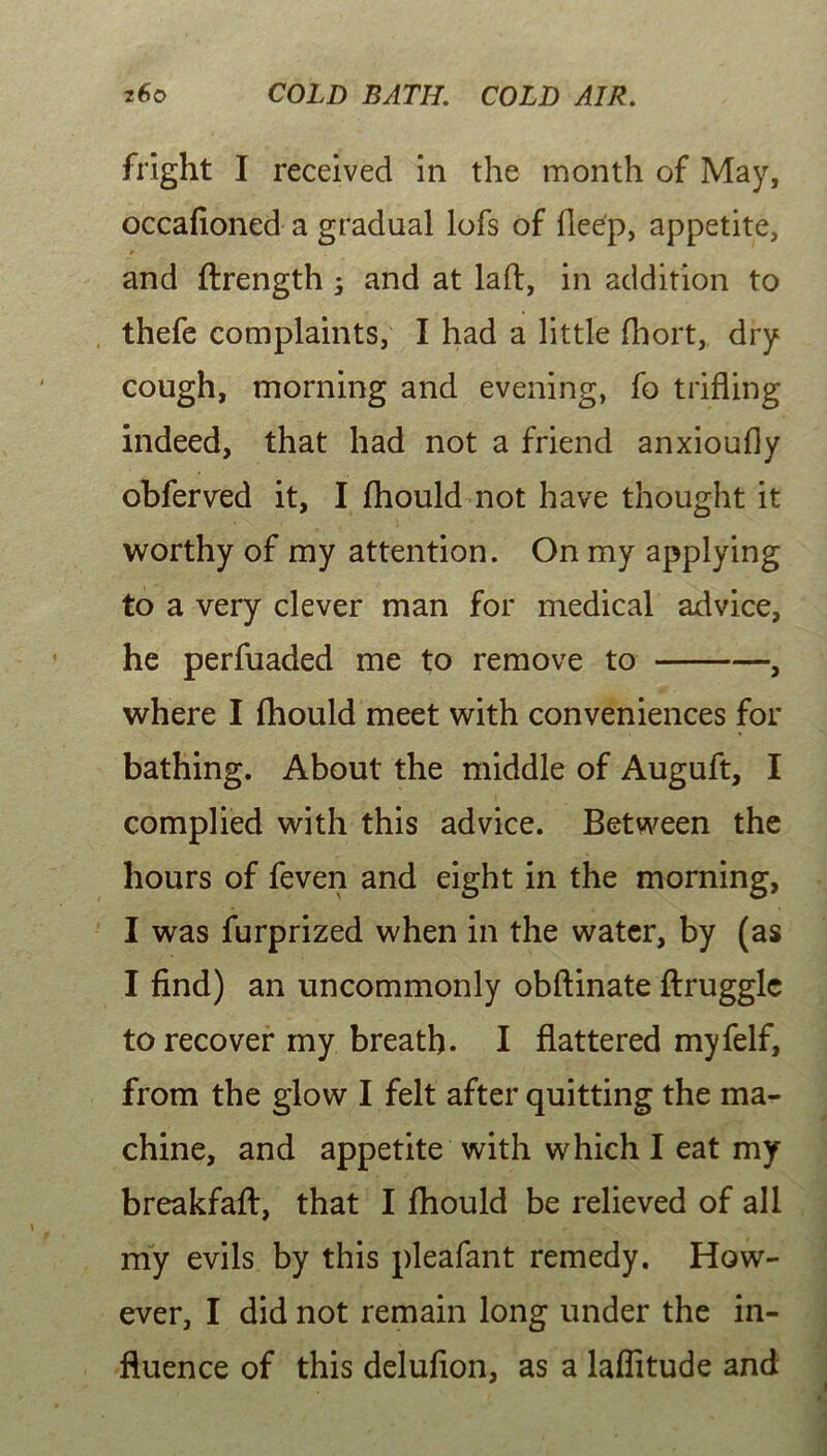 fright I received in the month of May, occafioned a gradual lofs of deep, appetite, and ftrength 3 and at lad, in addition to thefe complaints, I had a little fhort, dry cough, morning and evening, fo trifling indeed, that had not a friend anxioufly obferved it, I fhould not have thought it worthy of my attention. On my applying to a very clever man for medical advice, he perfuaded me to remove to , where I fhould meet with conveniences for bathing. About the middle of Auguft, I complied with this advice. Between the hours of feven and eight in the morning, I was furprized when in the water, by (as I find) an uncommonly obftinate ftruggle to recover my breath. I flattered myfelf, from the glow I felt after quitting the ma- chine, and appetite with which I eat my breakfaft, that I fhould be relieved of all my evils by this pleafant remedy. How- ever, I did not remain long under the in- fluence of this delufion, as a laflitude and