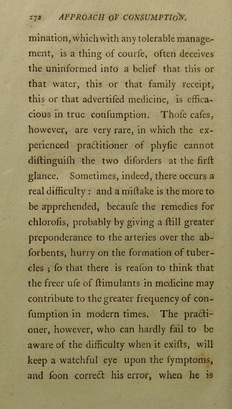 I mination, which with any tolerable manage- ment, is a thing of courfe, often deceives the uninformed iuto a belief that this or that water, this or that family receipt, this or that advertifed medicine, is effica- cious in true confumption. Thofe cafes, however, are very rare, in which the ex- perienced pradlitioner of phyfic cannot diftinguifli the two diforders at the firft glance. Sometimes, indeed, there occurs a real difficulty : and a miftake is the more to be apprehended, becaufe the remedies for chlorofis, probably by giving a ftill greater preponderance to the arteries over the ab- forbents, hurry on the formation of tuber- cles j fo that there is reafon to think that the freer ufe of ftimulants in medicine may contribute to the greater frequency of con- fumption in modern times. The practi- oner, however, who can hardly fail to be aware of the difficulty when it exifls, will keep a watchful eye upon the fymptoms, and foon correft his error, when he is