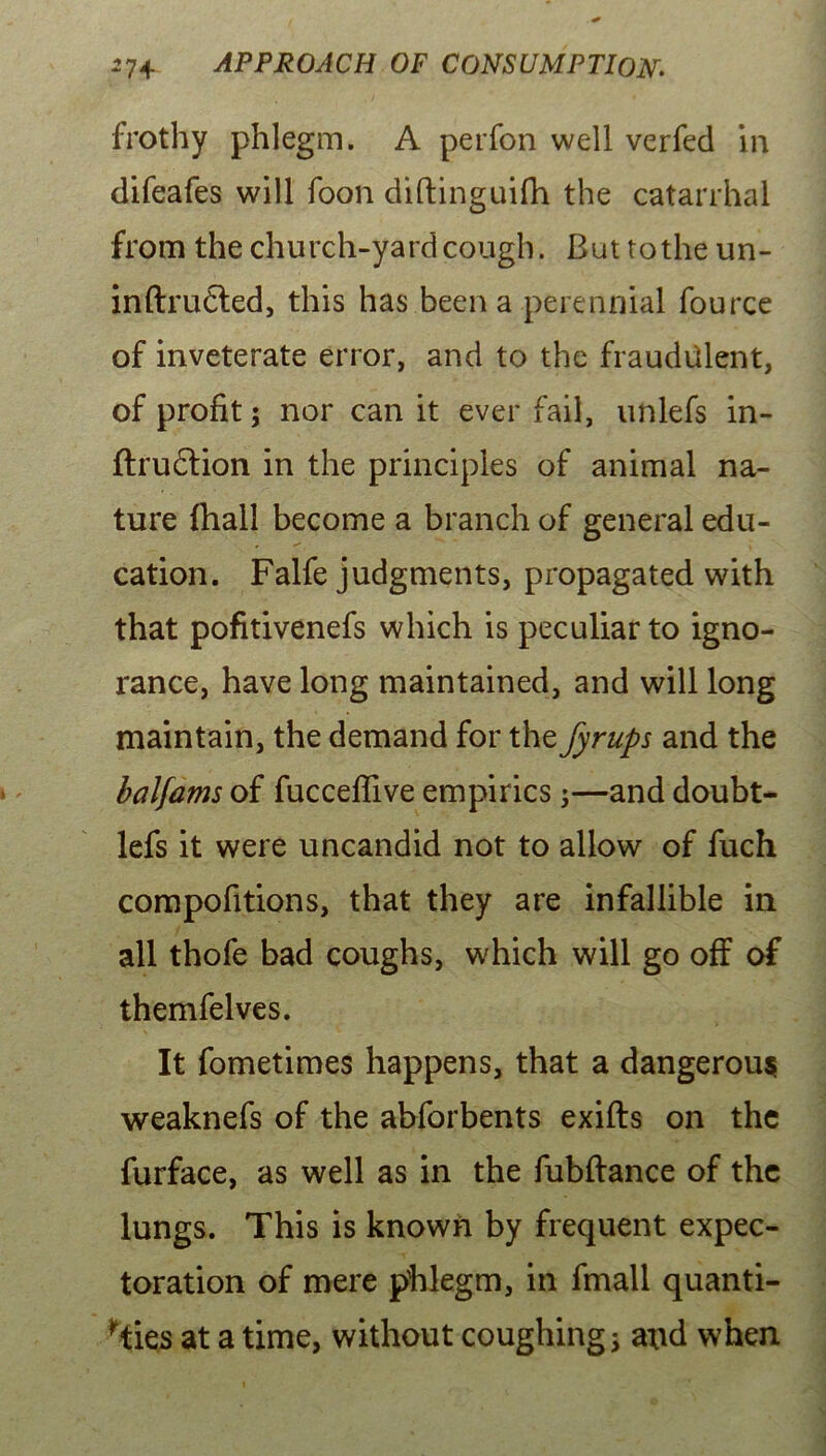 frothy phlegm. A perfon well verfed in difeafes will foon diftinguifh the catarrhal from the church-yard cough. But tothe un- inftrudted, this has been a perennial fource of inveterate error, and to the fraudulent, of profit; nor can it ever fail, unlefs in- flrudlion in the principles of animal na- ture {hall become a branch of general edu- cation. Falfe judgments, propagated with that pofitivenefs which is peculiar to igno- rance, have long maintained, and will long maintain, the demand for the fyrups and the balfams of fucceflive empirics;—and doubt- lefs it were uncandid not to allow of fuch compofitions, that they are infallible in all thofe bad coughs, which will go off of themfelves. It fometimes happens, that a dangerous weaknefs of the abforbents exifts on the furface, as well as in the fiibftance of the lungs. This is known by frequent expec- toration of mere phlegm, in fmall quanti- fies at a time, without coughing; and when