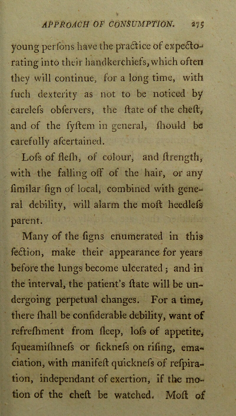 young per Ions have the ptadfice of expedto- rating into their handkerchiefs, which often they will continue, for a long time, with fuch dexterity as not to be noticed by carelefs obfervers, the date of the cheft* and of the fyllem in general, fhould be carefully afcertained. Lofs of flefh, of colour, and drength, with the falling off of the hair, or any fimilar fign of local, combined with gene- ral debility, will alarm the moil heedlefs l • V j parent. Many of the figns enumerated in this fedtion, make their appearance for years before the lungs become ulcerated; and in the interval, the patient’s date will be un- dergoing perpetual changes. For a time* there fhall be confiderable debility, want of ✓ refrefhment from deep, lofs of appetite* ' \ fqueamifhnefs or ficknefs on rifing, ema- ciation, with manifed quicknefs of refpira- tion, independant of exertion, if the mo- tion of the cheft be watched, Moft of