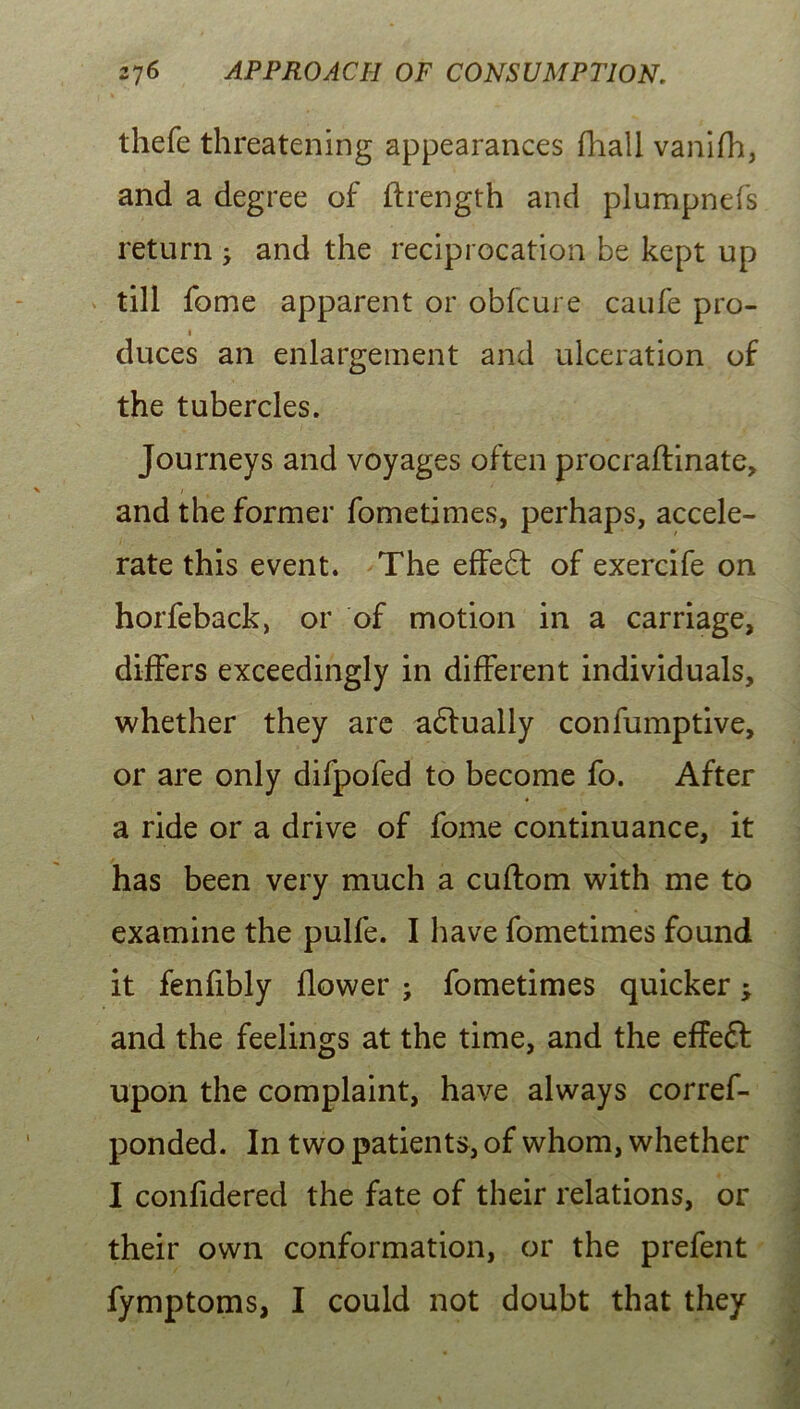 thefe threatening appearances fhall vanifh, and a degree of flrength and plumpnefs return ; and the reciprocation be kept up till fome apparent or obfcure caufe pro- i duces an enlargement and ulceration of the tubercles. Journeys and voyages often procraftinate, / t and the former fometimes, perhaps, accele- rate this event. The effect of exercife on horfeback, or of motion in a carriage, differs exceedingly in different individuals, whether they are adtually confumptive, or are only difpofed to become fo. After a ride or a drive of fome continuance, it has been very much a cuftom with me to examine the pulfe. I have fometimes found it fenfibly flower ; fometimes quicker; and the feelings at the time, and the effeft upon the complaint, have always corres- ponded. In two patients, of whom, whether I confidered the fate of their relations, or their own conformation, or the prefent fymptoms, I could not doubt that they