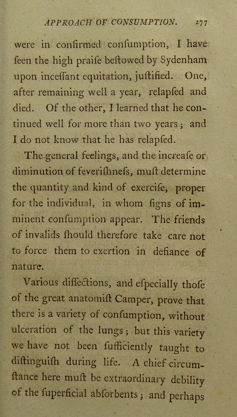 were in confirmed confumption, I have feen the high praife beftowed by Sydenham upon inceilant equitation, juftified. One, after remaining well a year, relapfed and died. Of the other, I learned that he con- tinued well for more than two years; and I do not know that he has relapfed. The general feelings, and the increafe or diminution of feverifhnefs, muft determine the quantity and kind of exercife, proper for the individual, in whom figns of im- minent confumption appear. The friends of invalids fhould therefore take care not to force them to exertion in defiance of nature. Various diffections, and efpecially thofe of the great anatomift Camper, prove that there is a variety of confumption, without ulceration of the lungs; but this variety we have not been fufficiently taught to diftinguifh during life. A chief circum- ftance here muft be extraordinary debility of the fuperficial abforbents ; and perhaps