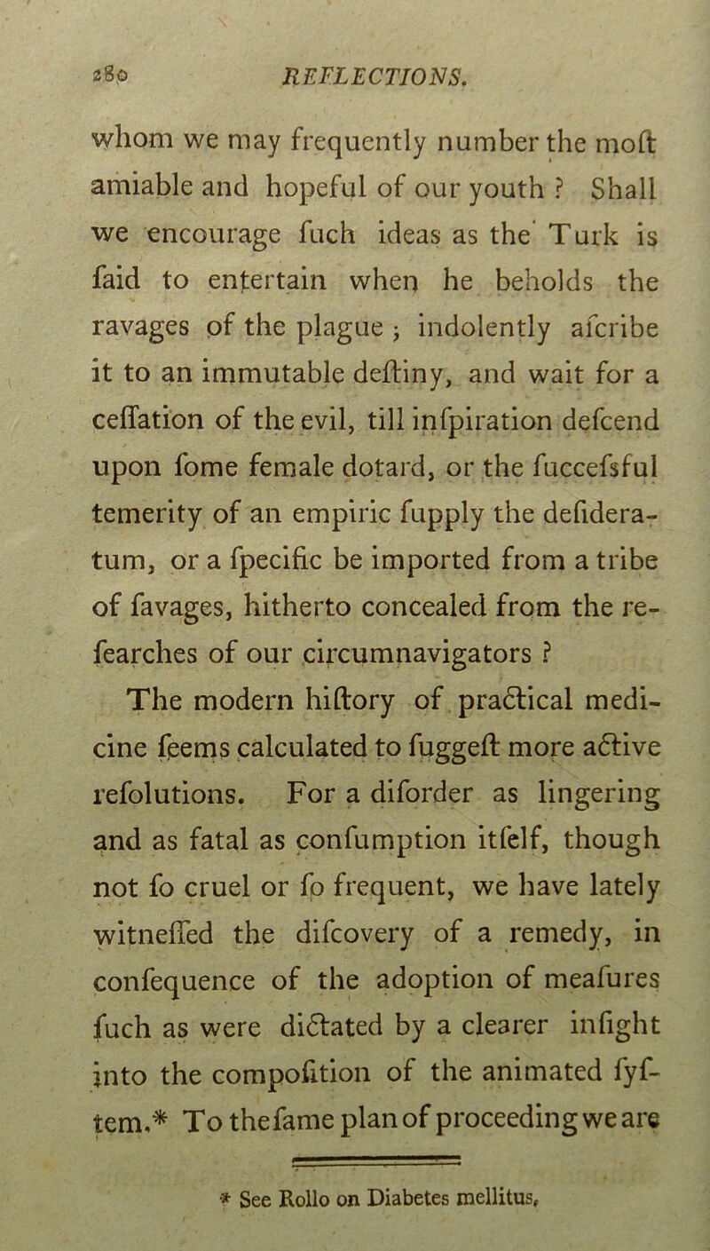 whom we may frequently number the moft amiable and hopeful of our youth ? Shall we encourage fuch ideas as the Turk is faid to entertain when he beholds the ravages of the plague ; indolently afcribe it to an immutable dediny, and wait for a ceffation of the evil, till infpiration defcend upon fome female dotard, or the fuccefsful temerity of an empiric fupply the defidera- tum, or a fpecific be imported from a tribe of favages, hitherto concealed from the re- fearches of our circumnavigators ? The modern hiftory of practical medi- cine feems calculated to fugged: more adtive resolutions. For a diforder as lingering and as fatal as confumption itfelf, though not fo cruel or fo frequent, we have lately witneffed the difcovery of a remedy, in confequence of the adoption of meafures fuch as were didtated by a clearer infight into the compofition of the animated fyf- tem,* To thefame plan of proceeding we are * See Rollo on Diabetes mellitus,