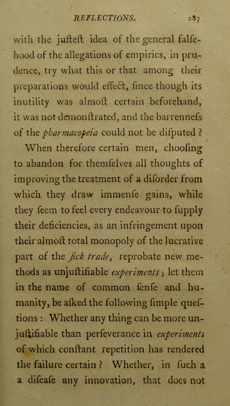 with the jufteft idea of the general falfe- hood of the allegations of empirics, in pru- dence, try what this or that among their preparations would effect, fince though its inutility was almoft certain beforehand, it was not demonftrated, and the barrennefs of the pharmacopeia could not be difputed ? When therefore certain men, choofing to abandon for themfelves all thoughts of improving the treatment of a diforder from which they draw immenfe gains, while they feem to feel every endeavour to fupply their deficiencies, as an infringement upon their almoft total monopoly of the lucrative part of the Jick trade, reprobate new me- thods as unjuftifiable experiments; let them in the name of common fenfe and hu- manity, be afked the following fimple ques- tions : Whether any thing can be more un- juftifiable than perfeverance in experiments of which conftant repetition has rendered the failure certain ? Whether, in fuch a a difeafe any innovation, that does not