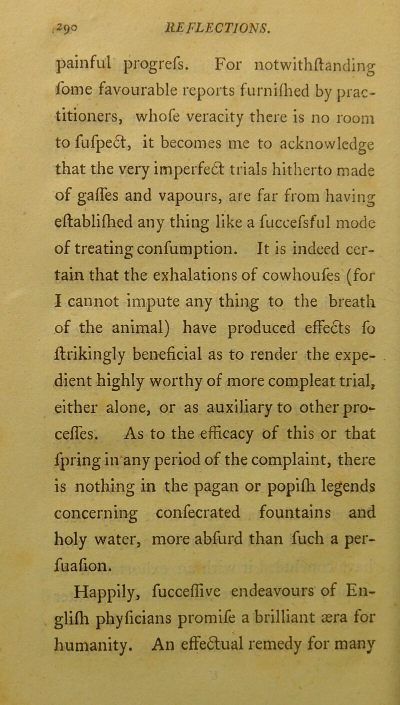 painful progrefs. For notwithftanding fome favourable reports furnifhed by prac- titioners, whofe veracity there is no room to fufpedt, it becomes me to acknowledge that the very imperfedt trials hitherto made of gaffes and vapours, are far from having eftablifhed any thing like a fuccefsful mode of treating confumption. It is indeed cer- tain that the exhalations of cowhoufes (for I cannot impute any thing to the breath of the animal) have produced effects fo ffrikingly beneficial as to render the expe- dient highly worthy of more compleat trial, either alone, or as auxiliary to other pro- ceffes. As to the efficacy of this or that fpring in any period of the complaint, there is nothing in the pagan or popifh legends concerning confecrated fountains and holy water, more abfurd than fuch a per- fuafion. Happily, fucceffive endeavours of En- glifli phyficians promife a brilliant 3era for humanity. An effedtual remedy for many