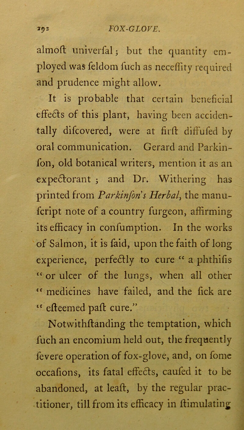 almoft uni verbal; but the quantity em- ployed was feldom filch as neceffity required and prudence might allow. It is probable that certain beneficial effedts of this plant, having been acciden- tally difcovered, were at firfl diffufed by oral communication. Gerard and Parkin- fon, old botanical writers, mention it as an expedforant 5 and Dr. Withering has printed from Parkinforis Herbal, the manu- fcript note of a country furgeon, affirming its efficacy in confumption. In the works of Salmon, it is faid, upon the faith of long experience, perfedtly to cure “ a phthifis “ or ulcer of the lungs, when all other “ medicines have failed, and the Tick are “ efteemed paid cure.” Notwithftanding the temptation, which luch an encomium held out, the frequently fevere operation of fox-glove, and, on fome occafions, its fatal effects, caufed it to be abandoned, at leaft, by the regular prac- titioner, till from its efficacy in ffimulating