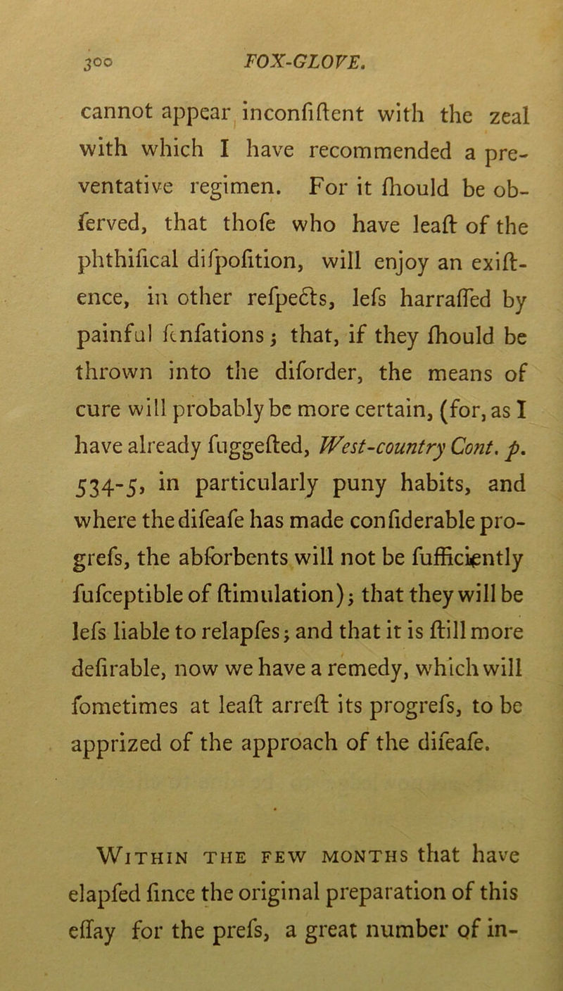 cannot appear inconfiftent with the zeal with which I have recommended a pre- ventative regimen. For it diould be ob- ferved, that thofe who have lead: of the phthifical difpofition, will enjoy an exig- ence, in other refpe&s, lefs harraded by painful fcnfations ; that, if they fhould be thrown into the diforder, the means of cure will probably be more certain, (for, as I have already fuggefted, West-country Cont. p. 534-5, in particularly puny habits, and where thedifeafe has made confiderable pro- grefs, the abforbents will not be fufficiently fufceptible of ftimulation); that they will be lefs liable to relapfes j and that it is drill more defirable, now we have a remedy, which will fometimes at lead: arred: its progrefs, to be apprized of the approach of the difeafe. Within the few months that have elapfed hnce the original preparation of this effay for the prefs, a great number of in-