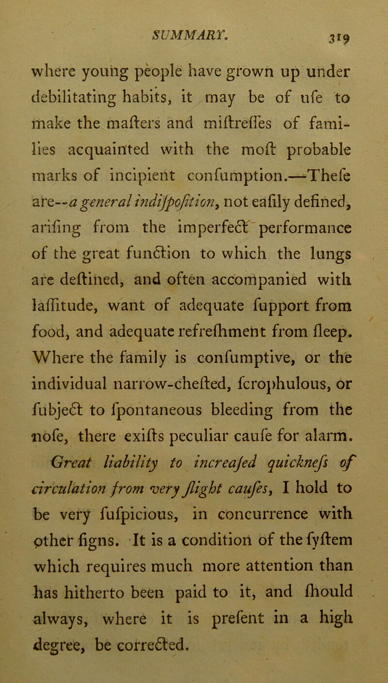 where young people have grown up under debilitating habits, it may be of ufe to make the matters and miftrefies of fami- lies acquainted with the mott probable marks of incipient confumption.—-Thefe ara general indijpofition, not eattiy defined, arifing from the imperfect performance of the great function to which the lungs are deftined, and often accompanied with lattitude, want of adequate fupport from food, and adequate refrefhment from fleep. Where the family is confumptive, or the individual narrow-chefted, fcrophulous, or fubjedt to fpontaneous bleeding from the uofe, there exitts peculiar caufe for alarm. Great liability to increajed quicknefs of circulation from very flight caufes, I hold to be very fufpicious, in concurrence with Other figns. It is a condition of thefyftem which requires much more attention than has hitherto been paid to it, and fhould always, where it is prefent in a high degree, be corredted.