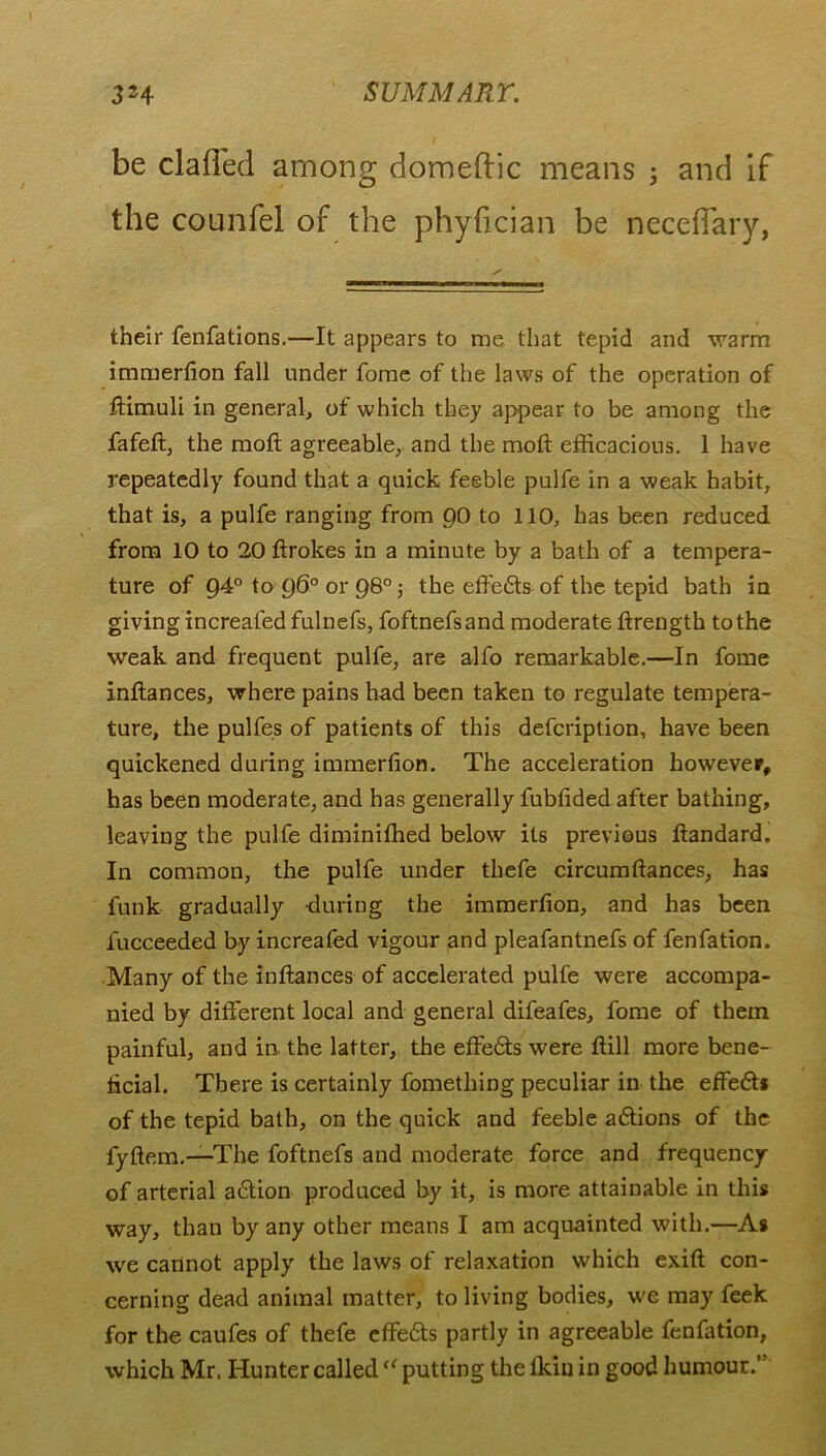 be claffed among domeftic means ; and if the counfel of the phyfician be necefTary, their fenfations.—It appears to me that tepid and warm immerlion fall under fome of the laws of the operation of ftimuli in general, ot which they appear to be among the fafeft, the moft agreeable, and the moft efficacious. 1 have repeatedly found that a quick feeble pulfe in a weak habit, that is, a pulfe ranging from 90 to 110, has been reduced from 10 to 20 ftrokes in a minute by a bath of a tempera- ture of 94° to g6° or 980; the effedts of the tepid bath in giving increaled fulnefs, foftnefsand moderate ftrength to the weak and frequent pulfe, are alfo remarkable.—In fome inftances, where pains had been taken to regulate tempera- ture, the pulfes of patients of this defcription, have been quickened during immerlion. The acceleration however, has been moderate, and has generally fublided after bathing, leaving the pulfe diminiffied below its previous ftandard. In common, the pulfe under thefe circumftances, has funk gradually during the immerlion, and has been fucceeded by increafed vigour and pleafantnefs of fenfation. Many of the inftances of accelerated pulfe were accompa- nied by different local and general difeafes, fome of them painful, and in the latter, the effedts were ftill more bene- ficial. There is certainly fometliing peculiar in the effedts of the tepid bath, on the quick and feeble adtions of the fyftem.—The foftnefs and moderate force and frequency of arterial adtion produced by it, is more attainable in this way, than by any other means I am acquainted with.—As we cannot apply the laws of relaxation which exift con- cerning dead animal matter, to living bodies, we may feek for the caufes of thefe effedts partly in agreeable fenfation, which Mr, Hunter called “ putting the lkin in good humour.’